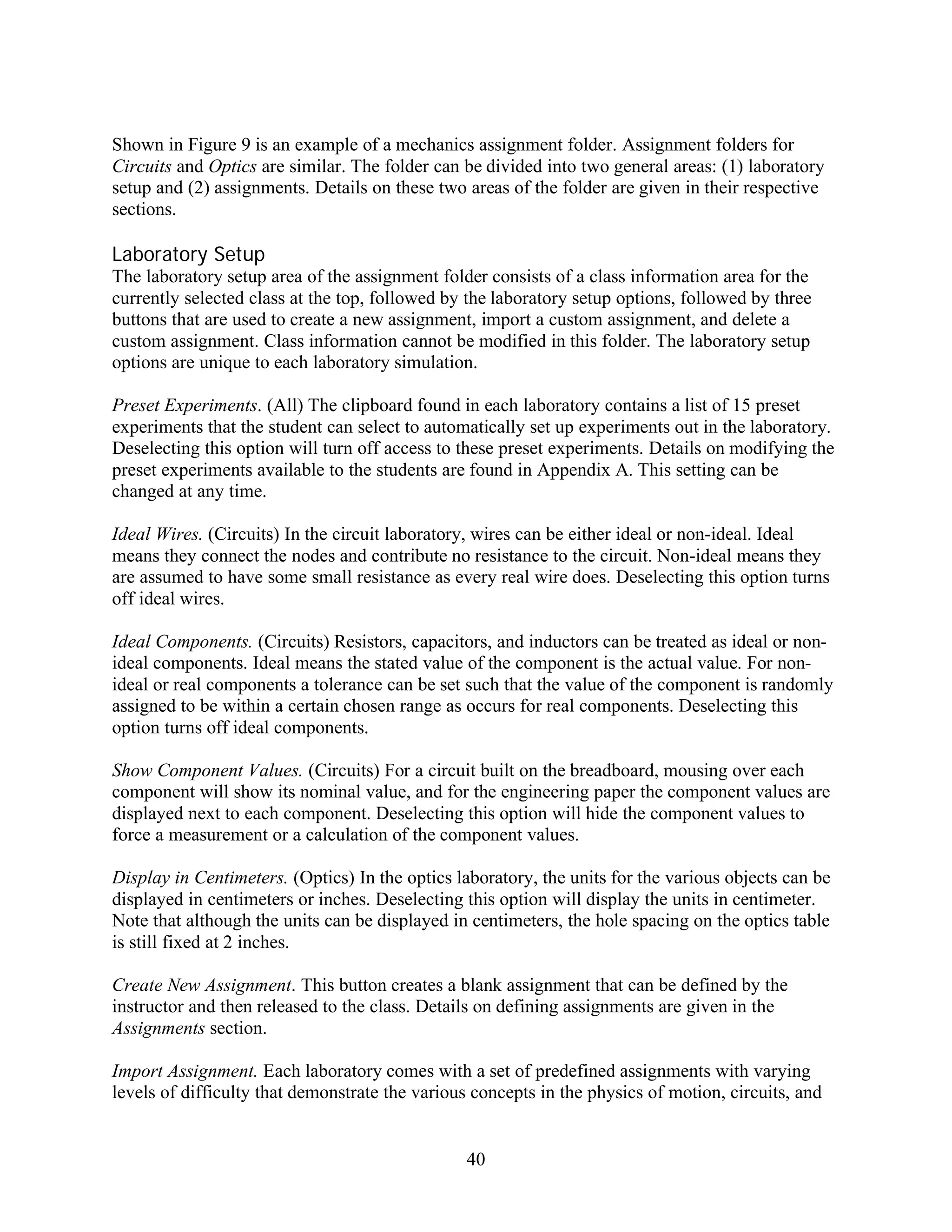 Shown in Figure 9 is an example of a mechanics assignment folder. Assignment folders for
Circuits and Optics are similar. The folder can be divided into two general areas: (1) laboratory
setup and (2) assignments. Details on these two areas of the folder are given in their respective
sections.

Laboratory Setup
The laboratory setup area of the assignment folder consists of a class information area for the
currently selected class at the top, followed by the laboratory setup options, followed by three
buttons that are used to create a new assignment, import a custom assignment, and delete a
custom assignment. Class information cannot be modified in this folder. The laboratory setup
options are unique to each laboratory simulation.

Preset Experiments. (All) The clipboard found in each laboratory contains a list of 15 preset
experiments that the student can select to automatically set up experiments out in the laboratory.
Deselecting this option will turn off access to these preset experiments. Details on modifying the
preset experiments available to the students are found in Appendix A. This setting can be
changed at any time.

Ideal Wires. (Circuits) In the circuit laboratory, wires can be either ideal or non-ideal. Ideal
means they connect the nodes and contribute no resistance to the circuit. Non-ideal means they
are assumed to have some small resistance as every real wire does. Deselecting this option turns
off ideal wires.

Ideal Components. (Circuits) Resistors, capacitors, and inductors can be treated as ideal or non-
ideal components. Ideal means the stated value of the component is the actual value. For non-
ideal or real components a tolerance can be set such that the value of the component is randomly
assigned to be within a certain chosen range as occurs for real components. Deselecting this
option turns off ideal components.

Show Component Values. (Circuits) For a circuit built on the breadboard, mousing over each
component will show its nominal value, and for the engineering paper the component values are
displayed next to each component. Deselecting this option will hide the component values to
force a measurement or a calculation of the component values.

Display in Centimeters. (Optics) In the optics laboratory, the units for the various objects can be
displayed in centimeters or inches. Deselecting this option will display the units in centimeter.
Note that although the units can be displayed in centimeters, the hole spacing on the optics table
is still fixed at 2 inches.

Create New Assignment. This button creates a blank assignment that can be defined by the
instructor and then released to the class. Details on defining assignments are given in the
Assignments section.

Import Assignment. Each laboratory comes with a set of predefined assignments with varying
levels of difficulty that demonstrate the various concepts in the physics of motion, circuits, and


                                                40
 