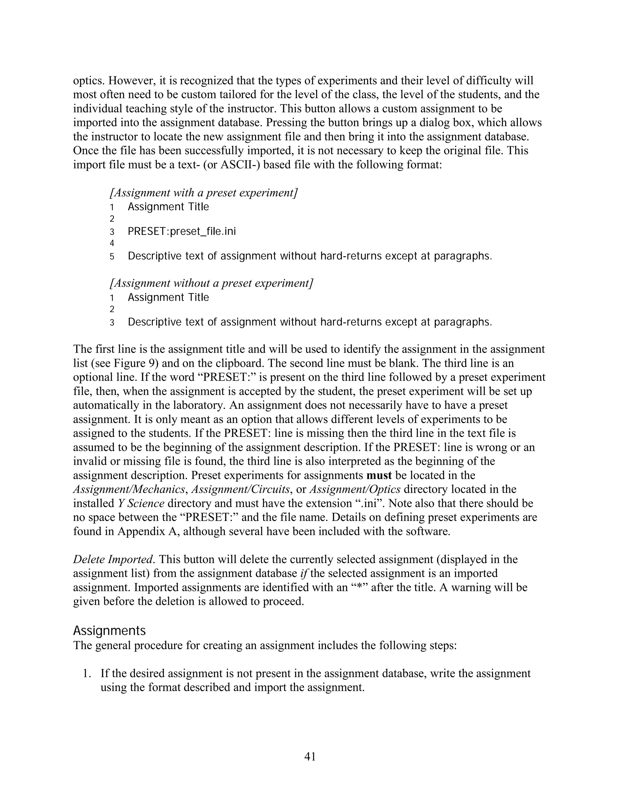 optics. However, it is recognized that the types of experiments and their level of difficulty will
most often need to be custom tailored for the level of the class, the level of the students, and the
individual teaching style of the instructor. This button allows a custom assignment to be
imported into the assignment database. Pressing the button brings up a dialog box, which allows
the instructor to locate the new assignment file and then bring it into the assignment database.
Once the file has been successfully imported, it is not necessary to keep the original file. This
import file must be a text- (or ASCII-) based file with the following format:

       [Assignment with a preset experiment]
       1   Assignment Title
       2
       3   PRESET:preset_file.ini
       4
       5   Descriptive text of assignment without hard-returns except at paragraphs.

       [Assignment without a preset experiment]
       1   Assignment Title
       2
       3   Descriptive text of assignment without hard-returns except at paragraphs.

The first line is the assignment title and will be used to identify the assignment in the assignment
list (see Figure 9) and on the clipboard. The second line must be blank. The third line is an
optional line. If the word “PRESET:” is present on the third line followed by a preset experiment
file, then, when the assignment is accepted by the student, the preset experiment will be set up
automatically in the laboratory. An assignment does not necessarily have to have a preset
assignment. It is only meant as an option that allows different levels of experiments to be
assigned to the students. If the PRESET: line is missing then the third line in the text file is
assumed to be the beginning of the assignment description. If the PRESET: line is wrong or an
invalid or missing file is found, the third line is also interpreted as the beginning of the
assignment description. Preset experiments for assignments must be located in the
Assignment/Mechanics, Assignment/Circuits, or Assignment/Optics directory located in the
installed Y Science directory and must have the extension “.ini”. Note also that there should be
no space between the “PRESET:” and the file name. Details on defining preset experiments are
found in Appendix A, although several have been included with the software.

Delete Imported. This button will delete the currently selected assignment (displayed in the
assignment list) from the assignment database if the selected assignment is an imported
assignment. Imported assignments are identified with an “*” after the title. A warning will be
given before the deletion is allowed to proceed.

Assignments
The general procedure for creating an assignment includes the following steps:

 1. If the desired assignment is not present in the assignment database, write the assignment
    using the format described and import the assignment.




                                                 41
 