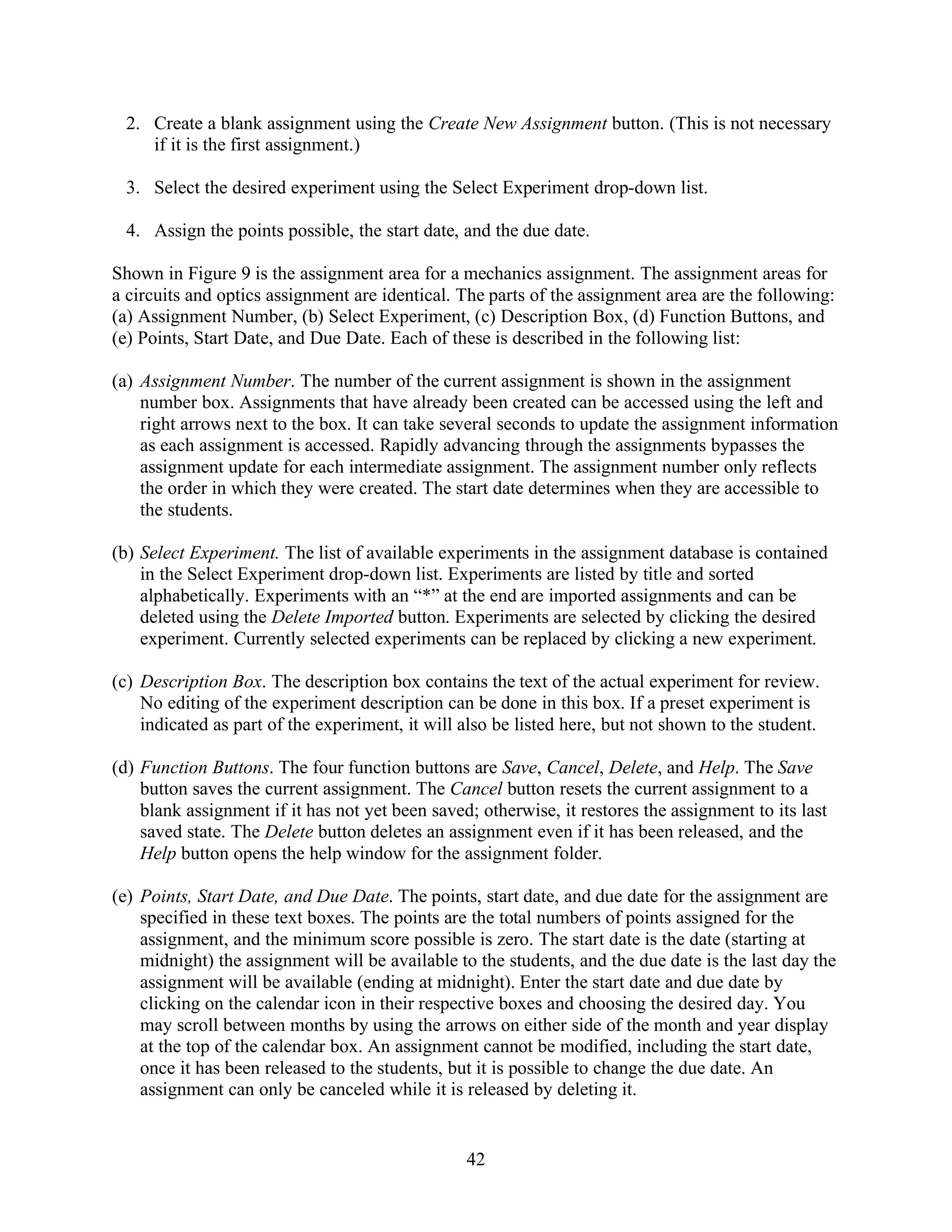 2. Create a blank assignment using the Create New Assignment button. (This is not necessary
    if it is the first assignment.)

 3. Select the desired experiment using the Select Experiment drop-down list.

 4. Assign the points possible, the start date, and the due date.

Shown in Figure 9 is the assignment area for a mechanics assignment. The assignment areas for
a circuits and optics assignment are identical. The parts of the assignment area are the following:
(a) Assignment Number, (b) Select Experiment, (c) Description Box, (d) Function Buttons, and
(e) Points, Start Date, and Due Date. Each of these is described in the following list:

(a) Assignment Number. The number of the current assignment is shown in the assignment
    number box. Assignments that have already been created can be accessed using the left and
    right arrows next to the box. It can take several seconds to update the assignment information
    as each assignment is accessed. Rapidly advancing through the assignments bypasses the
    assignment update for each intermediate assignment. The assignment number only reflects
    the order in which they were created. The start date determines when they are accessible to
    the students.

(b) Select Experiment. The list of available experiments in the assignment database is contained
    in the Select Experiment drop-down list. Experiments are listed by title and sorted
    alphabetically. Experiments with an “*” at the end are imported assignments and can be
    deleted using the Delete Imported button. Experiments are selected by clicking the desired
    experiment. Currently selected experiments can be replaced by clicking a new experiment.

(c) Description Box. The description box contains the text of the actual experiment for review.
    No editing of the experiment description can be done in this box. If a preset experiment is
    indicated as part of the experiment, it will also be listed here, but not shown to the student.

(d) Function Buttons. The four function buttons are Save, Cancel, Delete, and Help. The Save
    button saves the current assignment. The Cancel button resets the current assignment to a
    blank assignment if it has not yet been saved; otherwise, it restores the assignment to its last
    saved state. The Delete button deletes an assignment even if it has been released, and the
    Help button opens the help window for the assignment folder.

(e) Points, Start Date, and Due Date. The points, start date, and due date for the assignment are
    specified in these text boxes. The points are the total numbers of points assigned for the
    assignment, and the minimum score possible is zero. The start date is the date (starting at
    midnight) the assignment will be available to the students, and the due date is the last day the
    assignment will be available (ending at midnight). Enter the start date and due date by
    clicking on the calendar icon in their respective boxes and choosing the desired day. You
    may scroll between months by using the arrows on either side of the month and year display
    at the top of the calendar box. An assignment cannot be modified, including the start date,
    once it has been released to the students, but it is possible to change the due date. An
    assignment can only be canceled while it is released by deleting it.


                                                 42
 