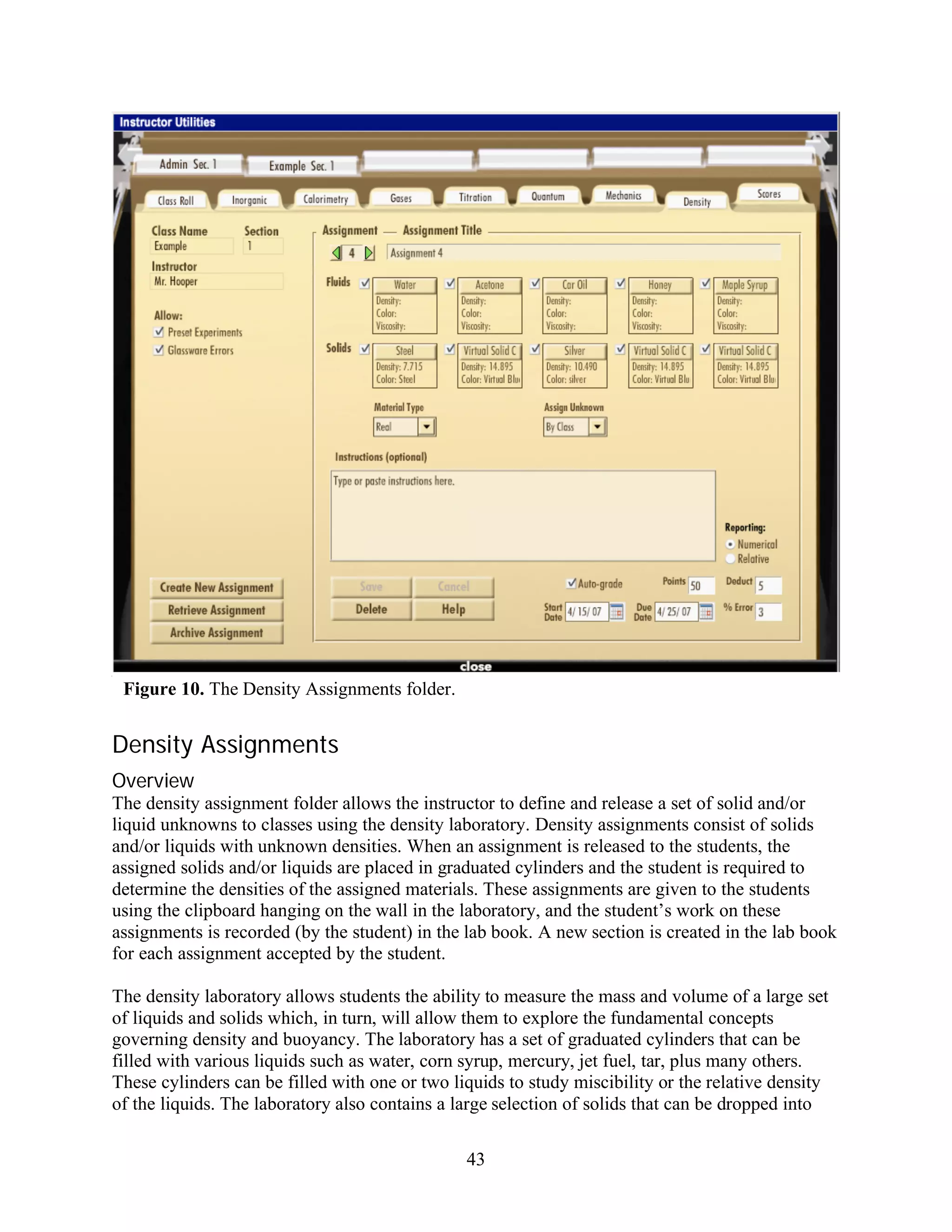 Figure 10. The Density Assignments folder.


Density Assignments
Overview
The density assignment folder allows the instructor to define and release a set of solid and/or
liquid unknowns to classes using the density laboratory. Density assignments consist of solids
and/or liquids with unknown densities. When an assignment is released to the students, the
assigned solids and/or liquids are placed in graduated cylinders and the student is required to
determine the densities of the assigned materials. These assignments are given to the students
using the clipboard hanging on the wall in the laboratory, and the student’s work on these
assignments is recorded (by the student) in the lab book. A new section is created in the lab book
for each assignment accepted by the student.

The density laboratory allows students the ability to measure the mass and volume of a large set
of liquids and solids which, in turn, will allow them to explore the fundamental concepts
governing density and buoyancy. The laboratory has a set of graduated cylinders that can be
filled with various liquids such as water, corn syrup, mercury, jet fuel, tar, plus many others.
These cylinders can be filled with one or two liquids to study miscibility or the relative density
of the liquids. The laboratory also contains a large selection of solids that can be dropped into

                                                43
 