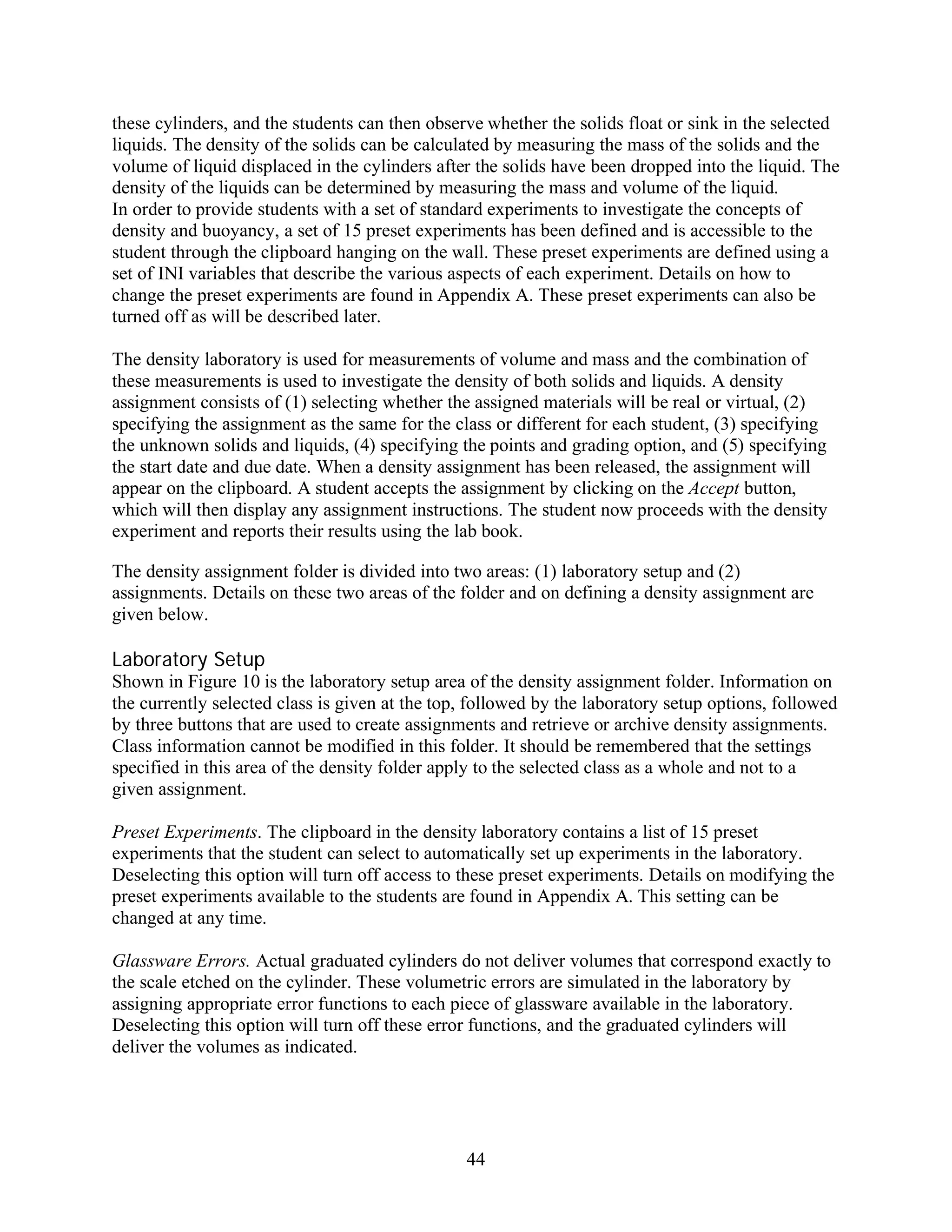 these cylinders, and the students can then observe whether the solids float or sink in the selected
liquids. The density of the solids can be calculated by measuring the mass of the solids and the
volume of liquid displaced in the cylinders after the solids have been dropped into the liquid. The
density of the liquids can be determined by measuring the mass and volume of the liquid.
In order to provide students with a set of standard experiments to investigate the concepts of
density and buoyancy, a set of 15 preset experiments has been defined and is accessible to the
student through the clipboard hanging on the wall. These preset experiments are defined using a
set of INI variables that describe the various aspects of each experiment. Details on how to
change the preset experiments are found in Appendix A. These preset experiments can also be
turned off as will be described later.

The density laboratory is used for measurements of volume and mass and the combination of
these measurements is used to investigate the density of both solids and liquids. A density
assignment consists of (1) selecting whether the assigned materials will be real or virtual, (2)
specifying the assignment as the same for the class or different for each student, (3) specifying
the unknown solids and liquids, (4) specifying the points and grading option, and (5) specifying
the start date and due date. When a density assignment has been released, the assignment will
appear on the clipboard. A student accepts the assignment by clicking on the Accept button,
which will then display any assignment instructions. The student now proceeds with the density
experiment and reports their results using the lab book.

The density assignment folder is divided into two areas: (1) laboratory setup and (2)
assignments. Details on these two areas of the folder and on defining a density assignment are
given below.

Laboratory Setup
Shown in Figure 10 is the laboratory setup area of the density assignment folder. Information on
the currently selected class is given at the top, followed by the laboratory setup options, followed
by three buttons that are used to create assignments and retrieve or archive density assignments.
Class information cannot be modified in this folder. It should be remembered that the settings
specified in this area of the density folder apply to the selected class as a whole and not to a
given assignment.

Preset Experiments. The clipboard in the density laboratory contains a list of 15 preset
experiments that the student can select to automatically set up experiments in the laboratory.
Deselecting this option will turn off access to these preset experiments. Details on modifying the
preset experiments available to the students are found in Appendix A. This setting can be
changed at any time.

Glassware Errors. Actual graduated cylinders do not deliver volumes that correspond exactly to
the scale etched on the cylinder. These volumetric errors are simulated in the laboratory by
assigning appropriate error functions to each piece of glassware available in the laboratory.
Deselecting this option will turn off these error functions, and the graduated cylinders will
deliver the volumes as indicated.




                                                44
 