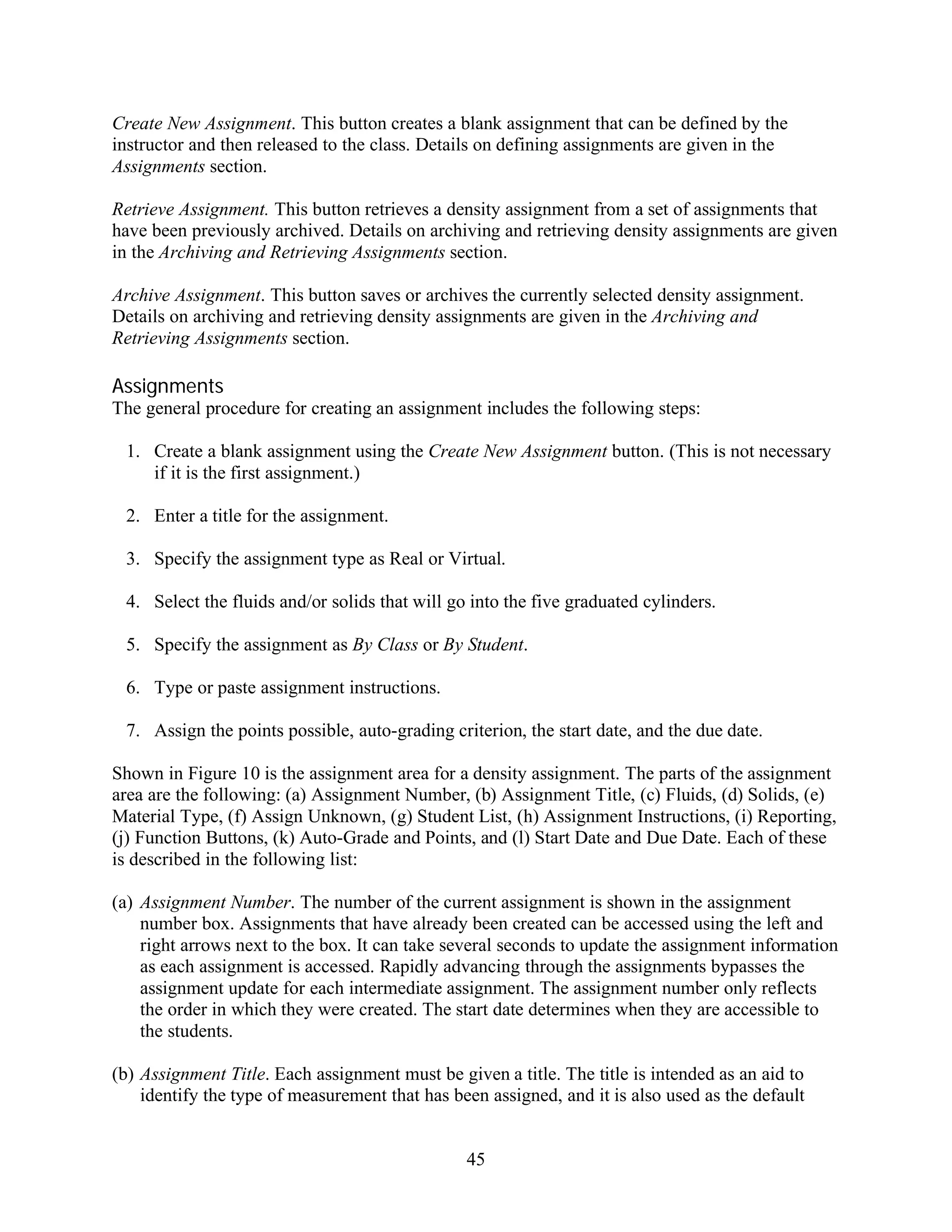 Create New Assignment. This button creates a blank assignment that can be defined by the
instructor and then released to the class. Details on defining assignments are given in the
Assignments section.

Retrieve Assignment. This button retrieves a density assignment from a set of assignments that
have been previously archived. Details on archiving and retrieving density assignments are given
in the Archiving and Retrieving Assignments section.

Archive Assignment. This button saves or archives the currently selected density assignment.
Details on archiving and retrieving density assignments are given in the Archiving and
Retrieving Assignments section.

Assignments
The general procedure for creating an assignment includes the following steps:

 1. Create a blank assignment using the Create New Assignment button. (This is not necessary
    if it is the first assignment.)

 2. Enter a title for the assignment.

 3. Specify the assignment type as Real or Virtual.

 4. Select the fluids and/or solids that will go into the five graduated cylinders.

 5. Specify the assignment as By Class or By Student.

 6. Type or paste assignment instructions.

 7. Assign the points possible, auto-grading criterion, the start date, and the due date.

Shown in Figure 10 is the assignment area for a density assignment. The parts of the assignment
area are the following: (a) Assignment Number, (b) Assignment Title, (c) Fluids, (d) Solids, (e)
Material Type, (f) Assign Unknown, (g) Student List, (h) Assignment Instructions, (i) Reporting,
(j) Function Buttons, (k) Auto-Grade and Points, and (l) Start Date and Due Date. Each of these
is described in the following list:

(a) Assignment Number. The number of the current assignment is shown in the assignment
    number box. Assignments that have already been created can be accessed using the left and
    right arrows next to the box. It can take several seconds to update the assignment information
    as each assignment is accessed. Rapidly advancing through the assignments bypasses the
    assignment update for each intermediate assignment. The assignment number only reflects
    the order in which they were created. The start date determines when they are accessible to
    the students.

(b) Assignment Title. Each assignment must be given a title. The title is intended as an aid to
    identify the type of measurement that has been assigned, and it is also used as the default


                                                45
 