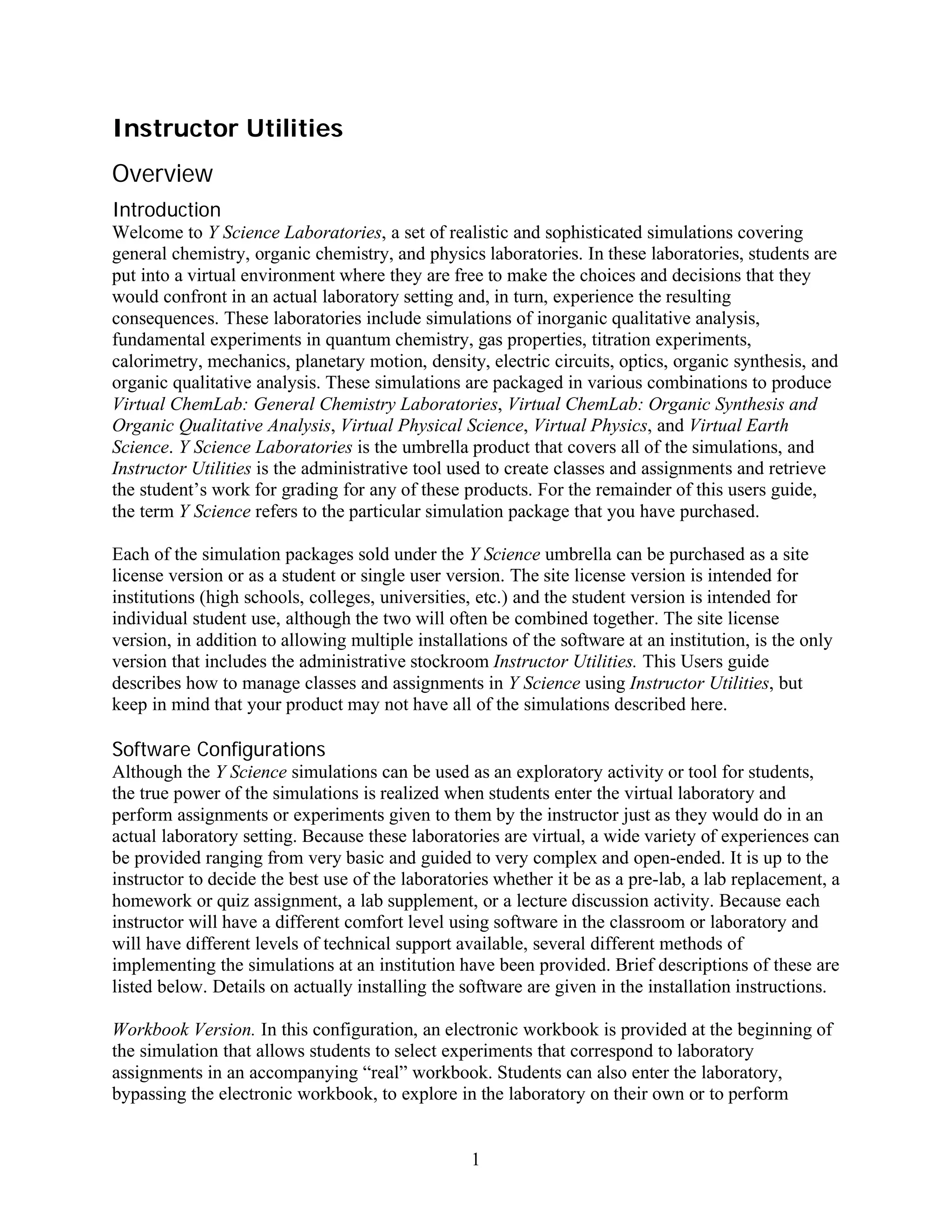Instructor Utilities
Overview
Introduction
Welcome to Y Science Laboratories, a set of realistic and sophisticated simulations covering
general chemistry, organic chemistry, and physics laboratories. In these laboratories, students are
put into a virtual environment where they are free to make the choices and decisions that they
would confront in an actual laboratory setting and, in turn, experience the resulting
consequences. These laboratories include simulations of inorganic qualitative analysis,
fundamental experiments in quantum chemistry, gas properties, titration experiments,
calorimetry, mechanics, planetary motion, density, electric circuits, optics, organic synthesis, and
organic qualitative analysis. These simulations are packaged in various combinations to produce
Virtual ChemLab: General Chemistry Laboratories, Virtual ChemLab: Organic Synthesis and
Organic Qualitative Analysis, Virtual Physical Science, Virtual Physics, and Virtual Earth
Science. Y Science Laboratories is the umbrella product that covers all of the simulations, and
Instructor Utilities is the administrative tool used to create classes and assignments and retrieve
the student’s work for grading for any of these products. For the remainder of this users guide,
the term Y Science refers to the particular simulation package that you have purchased.

Each of the simulation packages sold under the Y Science umbrella can be purchased as a site
license version or as a student or single user version. The site license version is intended for
institutions (high schools, colleges, universities, etc.) and the student version is intended for
individual student use, although the two will often be combined together. The site license
version, in addition to allowing multiple installations of the software at an institution, is the only
version that includes the administrative stockroom Instructor Utilities. This Users guide
describes how to manage classes and assignments in Y Science using Instructor Utilities, but
keep in mind that your product may not have all of the simulations described here.

Software Configurations
Although the Y Science simulations can be used as an exploratory activity or tool for students,
the true power of the simulations is realized when students enter the virtual laboratory and
perform assignments or experiments given to them by the instructor just as they would do in an
actual laboratory setting. Because these laboratories are virtual, a wide variety of experiences can
be provided ranging from very basic and guided to very complex and open-ended. It is up to the
instructor to decide the best use of the laboratories whether it be as a pre-lab, a lab replacement, a
homework or quiz assignment, a lab supplement, or a lecture discussion activity. Because each
instructor will have a different comfort level using software in the classroom or laboratory and
will have different levels of technical support available, several different methods of
implementing the simulations at an institution have been provided. Brief descriptions of these are
listed below. Details on actually installing the software are given in the installation instructions.

Workbook Version. In this configuration, an electronic workbook is provided at the beginning of
the simulation that allows students to select experiments that correspond to laboratory
assignments in an accompanying “real” workbook. Students can also enter the laboratory,
bypassing the electronic workbook, to explore in the laboratory on their own or to perform


                                                  1
 
