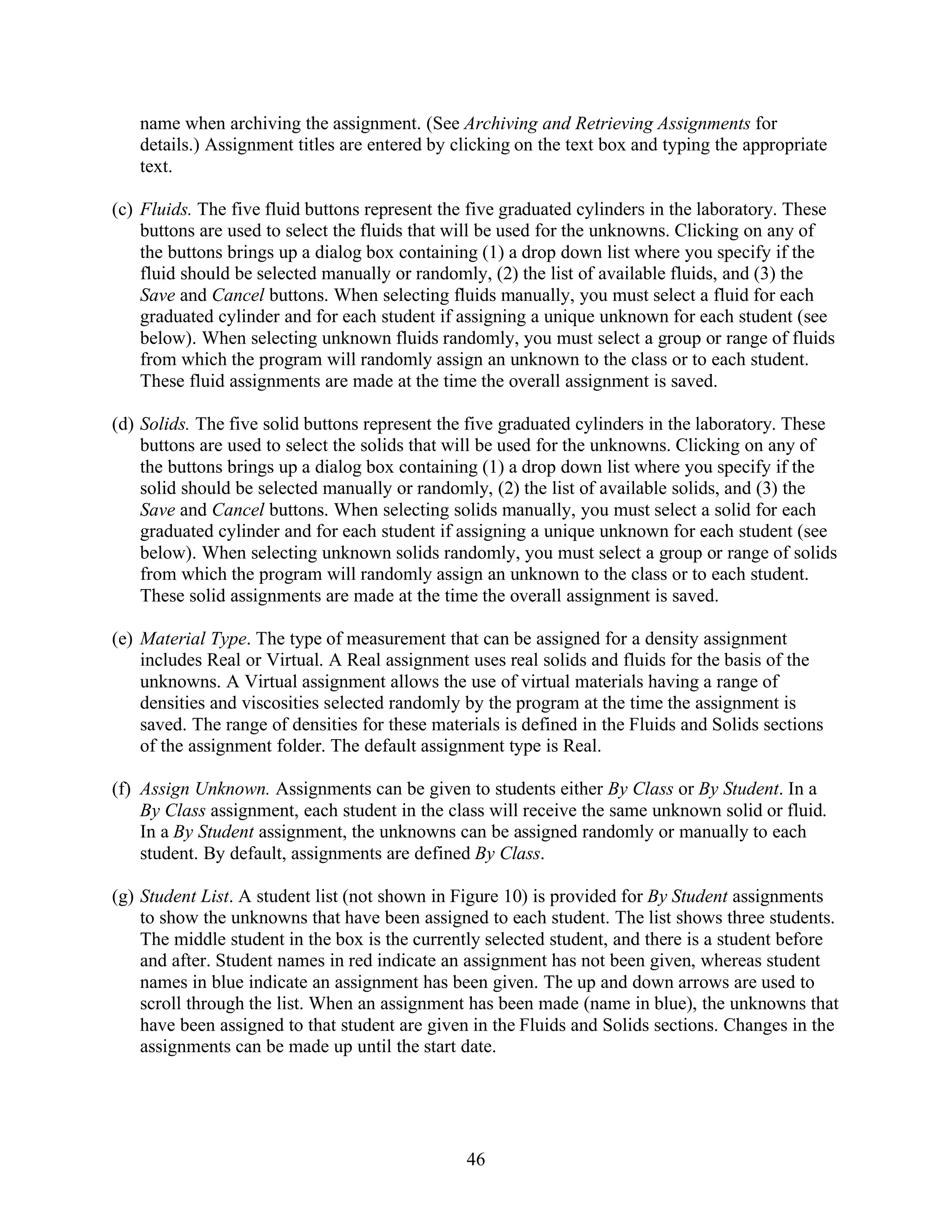 name when archiving the assignment. (See Archiving and Retrieving Assignments for
   details.) Assignment titles are entered by clicking on the text box and typing the appropriate
   text.

(c) Fluids. The five fluid buttons represent the five graduated cylinders in the laboratory. These
    buttons are used to select the fluids that will be used for the unknowns. Clicking on any of
    the buttons brings up a dialog box containing (1) a drop down list where you specify if the
    fluid should be selected manually or randomly, (2) the list of available fluids, and (3) the
    Save and Cancel buttons. When selecting fluids manually, you must select a fluid for each
    graduated cylinder and for each student if assigning a unique unknown for each student (see
    below). When selecting unknown fluids randomly, you must select a group or range of fluids
    from which the program will randomly assign an unknown to the class or to each student.
    These fluid assignments are made at the time the overall assignment is saved.

(d) Solids. The five solid buttons represent the five graduated cylinders in the laboratory. These
    buttons are used to select the solids that will be used for the unknowns. Clicking on any of
    the buttons brings up a dialog box containing (1) a drop down list where you specify if the
    solid should be selected manually or randomly, (2) the list of available solids, and (3) the
    Save and Cancel buttons. When selecting solids manually, you must select a solid for each
    graduated cylinder and for each student if assigning a unique unknown for each student (see
    below). When selecting unknown solids randomly, you must select a group or range of solids
    from which the program will randomly assign an unknown to the class or to each student.
    These solid assignments are made at the time the overall assignment is saved.

(e) Material Type. The type of measurement that can be assigned for a density assignment
    includes Real or Virtual. A Real assignment uses real solids and fluids for the basis of the
    unknowns. A Virtual assignment allows the use of virtual materials having a range of
    densities and viscosities selected randomly by the program at the time the assignment is
    saved. The range of densities for these materials is defined in the Fluids and Solids sections
    of the assignment folder. The default assignment type is Real.

(f) Assign Unknown. Assignments can be given to students either By Class or By Student. In a
    By Class assignment, each student in the class will receive the same unknown solid or fluid.
    In a By Student assignment, the unknowns can be assigned randomly or manually to each
    student. By default, assignments are defined By Class.

(g) Student List. A student list (not shown in Figure 10) is provided for By Student assignments
    to show the unknowns that have been assigned to each student. The list shows three students.
    The middle student in the box is the currently selected student, and there is a student before
    and after. Student names in red indicate an assignment has not been given, whereas student
    names in blue indicate an assignment has been given. The up and down arrows are used to
    scroll through the list. When an assignment has been made (name in blue), the unknowns that
    have been assigned to that student are given in the Fluids and Solids sections. Changes in the
    assignments can be made up until the start date.




                                                46
 