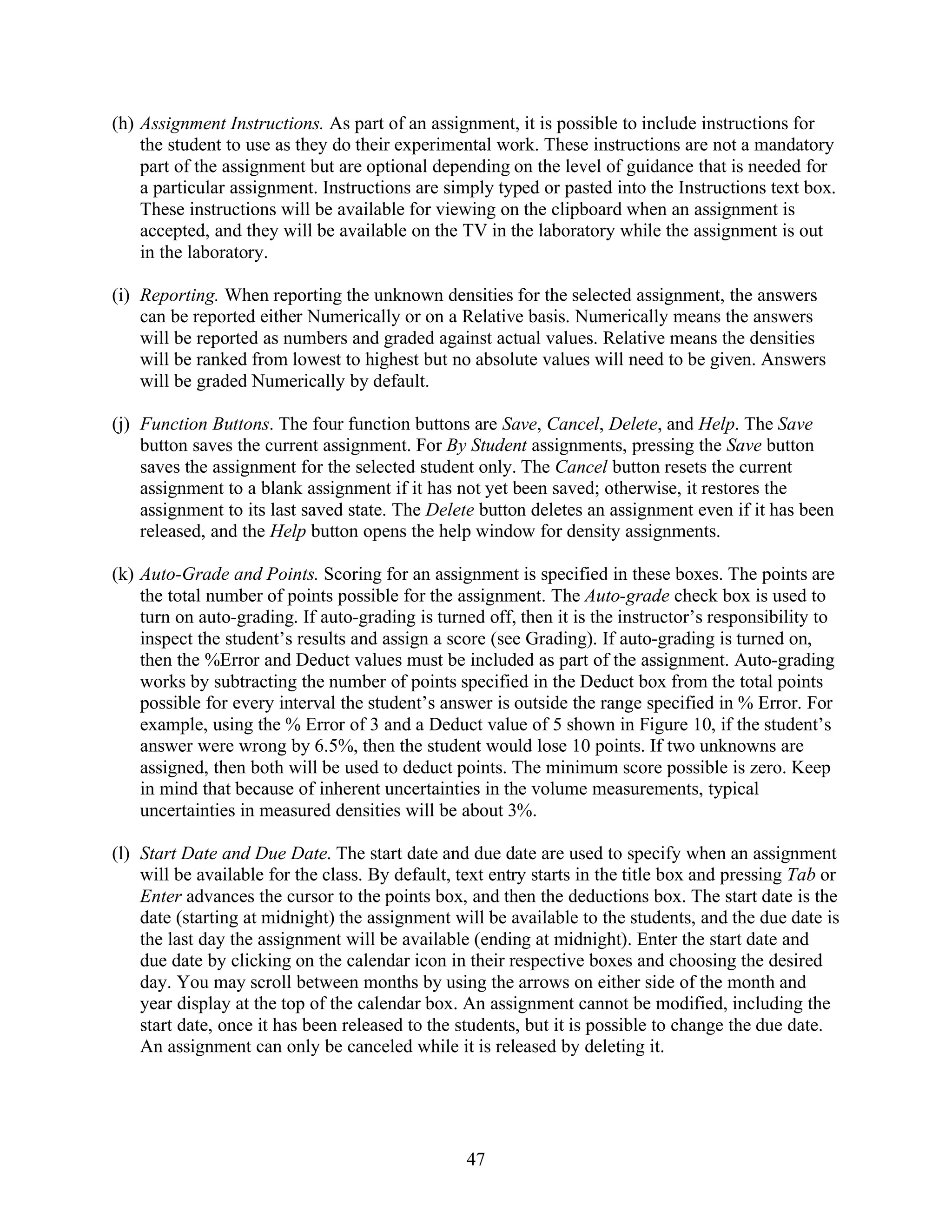 (h) Assignment Instructions. As part of an assignment, it is possible to include instructions for
    the student to use as they do their experimental work. These instructions are not a mandatory
    part of the assignment but are optional depending on the level of guidance that is needed for
    a particular assignment. Instructions are simply typed or pasted into the Instructions text box.
    These instructions will be available for viewing on the clipboard when an assignment is
    accepted, and they will be available on the TV in the laboratory while the assignment is out
    in the laboratory.

(i) Reporting. When reporting the unknown densities for the selected assignment, the answers
    can be reported either Numerically or on a Relative basis. Numerically means the answers
    will be reported as numbers and graded against actual values. Relative means the densities
    will be ranked from lowest to highest but no absolute values will need to be given. Answers
    will be graded Numerically by default.

(j) Function Buttons. The four function buttons are Save, Cancel, Delete, and Help. The Save
    button saves the current assignment. For By Student assignments, pressing the Save button
    saves the assignment for the selected student only. The Cancel button resets the current
    assignment to a blank assignment if it has not yet been saved; otherwise, it restores the
    assignment to its last saved state. The Delete button deletes an assignment even if it has been
    released, and the Help button opens the help window for density assignments.

(k) Auto-Grade and Points. Scoring for an assignment is specified in these boxes. The points are
    the total number of points possible for the assignment. The Auto-grade check box is used to
    turn on auto-grading. If auto-grading is turned off, then it is the instructor’s responsibility to
    inspect the student’s results and assign a score (see Grading). If auto-grading is turned on,
    then the %Error and Deduct values must be included as part of the assignment. Auto-grading
    works by subtracting the number of points specified in the Deduct box from the total points
    possible for every interval the student’s answer is outside the range specified in % Error. For
    example, using the % Error of 3 and a Deduct value of 5 shown in Figure 10, if the student’s
    answer were wrong by 6.5%, then the student would lose 10 points. If two unknowns are
    assigned, then both will be used to deduct points. The minimum score possible is zero. Keep
    in mind that because of inherent uncertainties in the volume measurements, typical
    uncertainties in measured densities will be about 3%.

(l) Start Date and Due Date. The start date and due date are used to specify when an assignment
    will be available for the class. By default, text entry starts in the title box and pressing Tab or
    Enter advances the cursor to the points box, and then the deductions box. The start date is the
    date (starting at midnight) the assignment will be available to the students, and the due date is
    the last day the assignment will be available (ending at midnight). Enter the start date and
    due date by clicking on the calendar icon in their respective boxes and choosing the desired
    day. You may scroll between months by using the arrows on either side of the month and
    year display at the top of the calendar box. An assignment cannot be modified, including the
    start date, once it has been released to the students, but it is possible to change the due date.
    An assignment can only be canceled while it is released by deleting it.




                                                  47
 