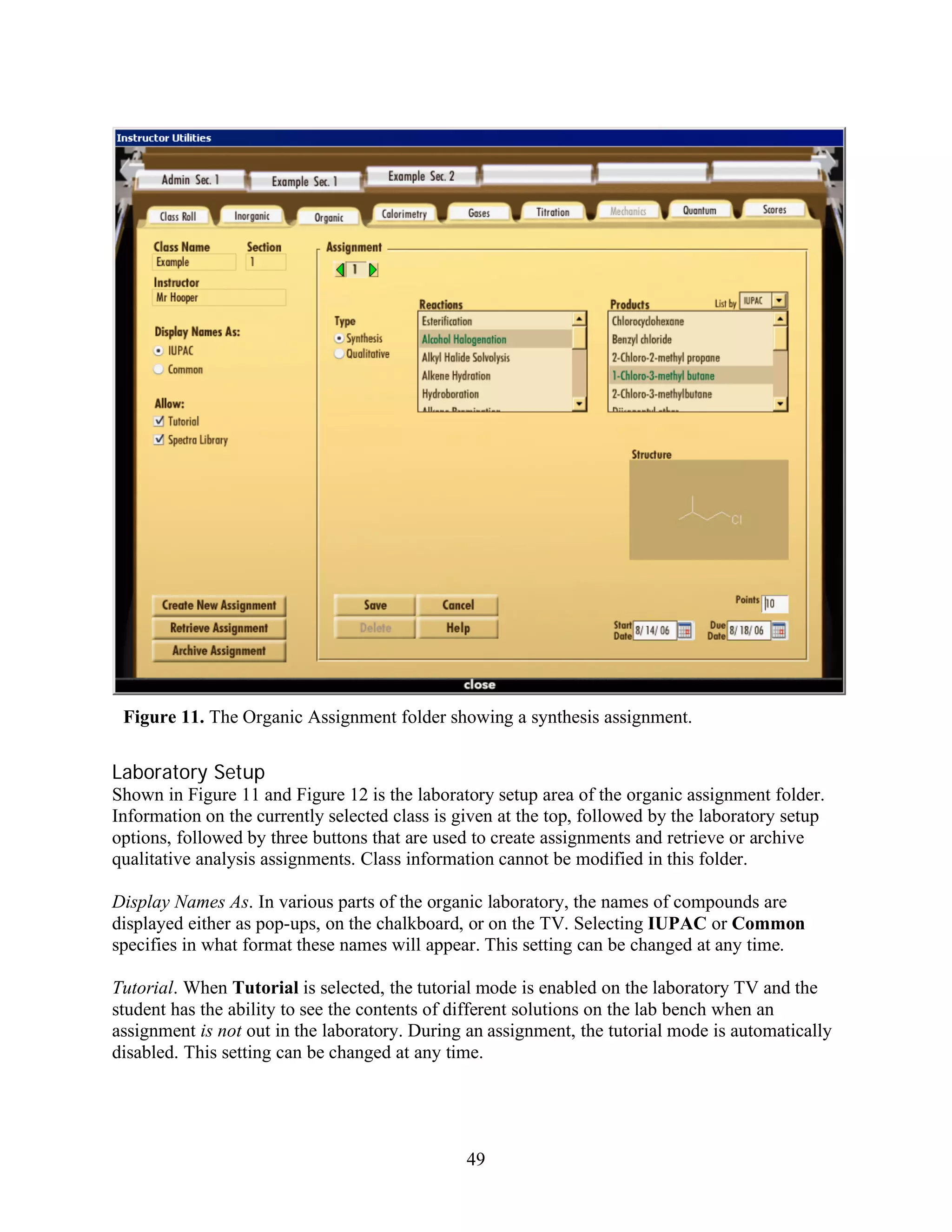 Figure 11. The Organic Assignment folder showing a synthesis assignment.


Laboratory Setup
Shown in Figure 11 and Figure 12 is the laboratory setup area of the organic assignment folder.
Information on the currently selected class is given at the top, followed by the laboratory setup
options, followed by three buttons that are used to create assignments and retrieve or archive
qualitative analysis assignments. Class information cannot be modified in this folder.

Display Names As. In various parts of the organic laboratory, the names of compounds are
displayed either as pop-ups, on the chalkboard, or on the TV. Selecting IUPAC or Common
specifies in what format these names will appear. This setting can be changed at any time.

Tutorial. When Tutorial is selected, the tutorial mode is enabled on the laboratory TV and the
student has the ability to see the contents of different solutions on the lab bench when an
assignment is not out in the laboratory. During an assignment, the tutorial mode is automatically
disabled. This setting can be changed at any time.




                                                49
 