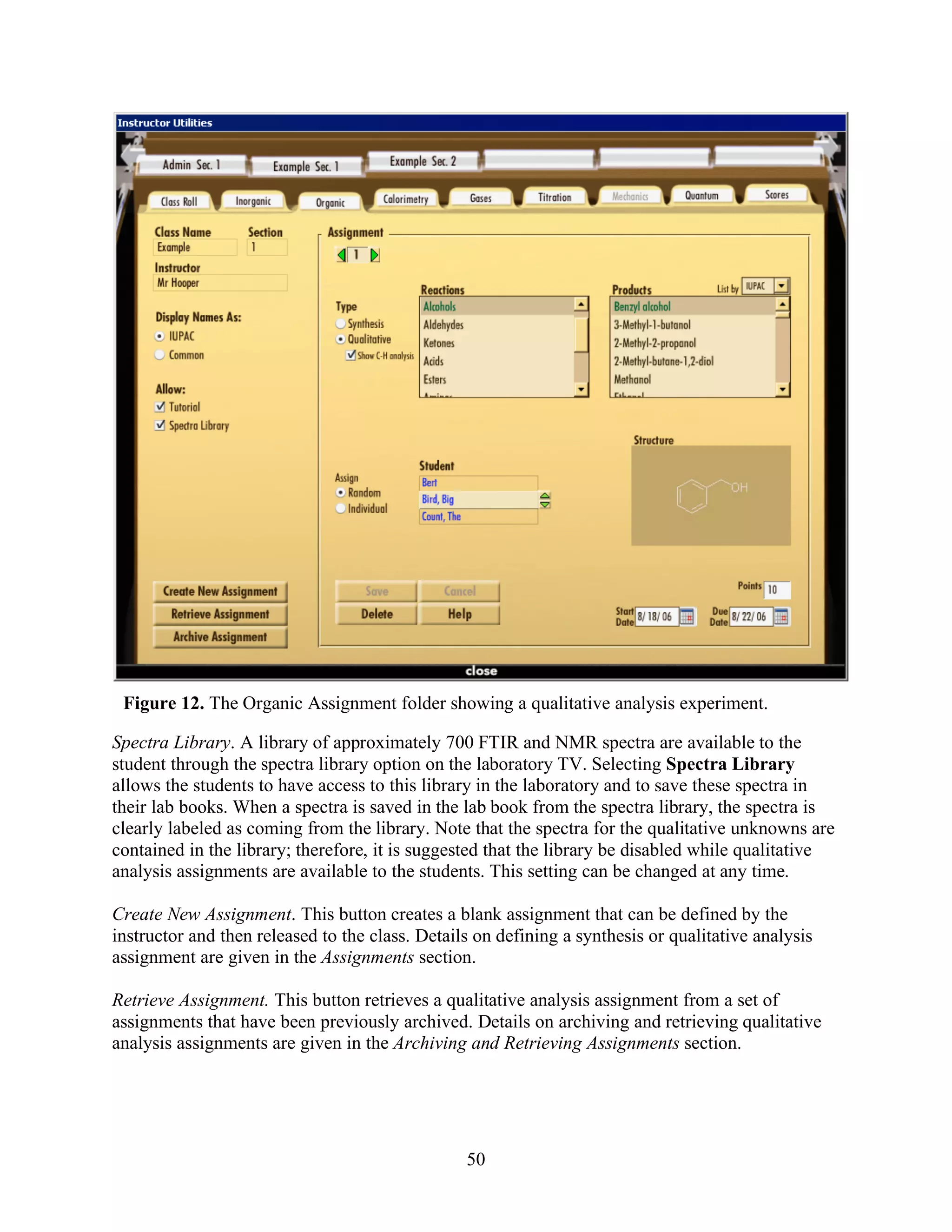 Figure 12. The Organic Assignment folder showing a qualitative analysis experiment.

Spectra Library. A library of approximately 700 FTIR and NMR spectra are available to the
student through the spectra library option on the laboratory TV. Selecting Spectra Library
allows the students to have access to this library in the laboratory and to save these spectra in
their lab books. When a spectra is saved in the lab book from the spectra library, the spectra is
clearly labeled as coming from the library. Note that the spectra for the qualitative unknowns are
contained in the library; therefore, it is suggested that the library be disabled while qualitative
analysis assignments are available to the students. This setting can be changed at any time.

Create New Assignment. This button creates a blank assignment that can be defined by the
instructor and then released to the class. Details on defining a synthesis or qualitative analysis
assignment are given in the Assignments section.

Retrieve Assignment. This button retrieves a qualitative analysis assignment from a set of
assignments that have been previously archived. Details on archiving and retrieving qualitative
analysis assignments are given in the Archiving and Retrieving Assignments section.




                                                 50
 