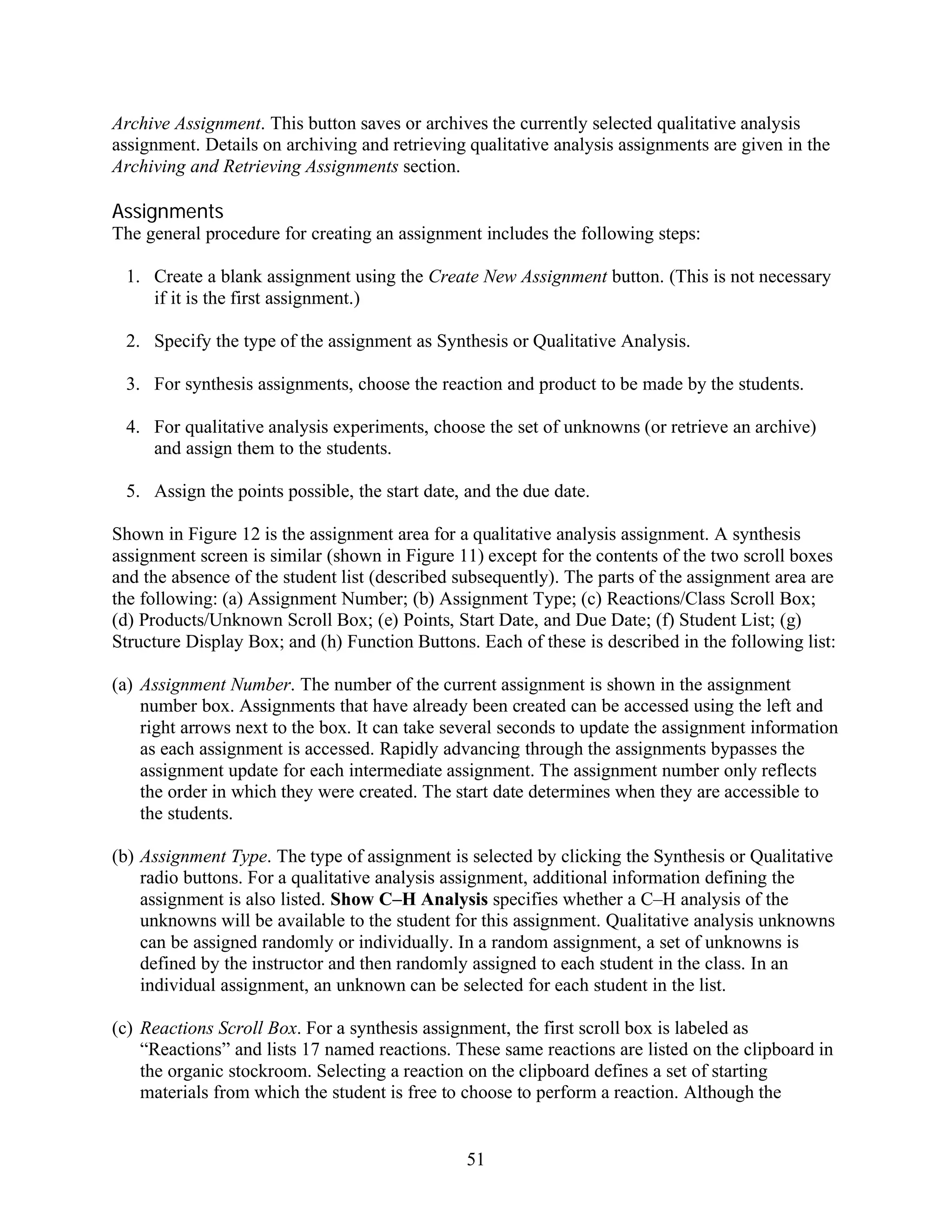 Archive Assignment. This button saves or archives the currently selected qualitative analysis
assignment. Details on archiving and retrieving qualitative analysis assignments are given in the
Archiving and Retrieving Assignments section.

Assignments
The general procedure for creating an assignment includes the following steps:

 1. Create a blank assignment using the Create New Assignment button. (This is not necessary
    if it is the first assignment.)

 2. Specify the type of the assignment as Synthesis or Qualitative Analysis.

 3. For synthesis assignments, choose the reaction and product to be made by the students.

 4. For qualitative analysis experiments, choose the set of unknowns (or retrieve an archive)
    and assign them to the students.

 5. Assign the points possible, the start date, and the due date.

Shown in Figure 12 is the assignment area for a qualitative analysis assignment. A synthesis
assignment screen is similar (shown in Figure 11) except for the contents of the two scroll boxes
and the absence of the student list (described subsequently). The parts of the assignment area are
the following: (a) Assignment Number; (b) Assignment Type; (c) Reactions/Class Scroll Box;
(d) Products/Unknown Scroll Box; (e) Points, Start Date, and Due Date; (f) Student List; (g)
Structure Display Box; and (h) Function Buttons. Each of these is described in the following list:

(a) Assignment Number. The number of the current assignment is shown in the assignment
    number box. Assignments that have already been created can be accessed using the left and
    right arrows next to the box. It can take several seconds to update the assignment information
    as each assignment is accessed. Rapidly advancing through the assignments bypasses the
    assignment update for each intermediate assignment. The assignment number only reflects
    the order in which they were created. The start date determines when they are accessible to
    the students.

(b) Assignment Type. The type of assignment is selected by clicking the Synthesis or Qualitative
    radio buttons. For a qualitative analysis assignment, additional information defining the
    assignment is also listed. Show C–H Analysis specifies whether a C–H analysis of the
    unknowns will be available to the student for this assignment. Qualitative analysis unknowns
    can be assigned randomly or individually. In a random assignment, a set of unknowns is
    defined by the instructor and then randomly assigned to each student in the class. In an
    individual assignment, an unknown can be selected for each student in the list.

(c) Reactions Scroll Box. For a synthesis assignment, the first scroll box is labeled as
    “Reactions” and lists 17 named reactions. These same reactions are listed on the clipboard in
    the organic stockroom. Selecting a reaction on the clipboard defines a set of starting
    materials from which the student is free to choose to perform a reaction. Although the


                                                51
 