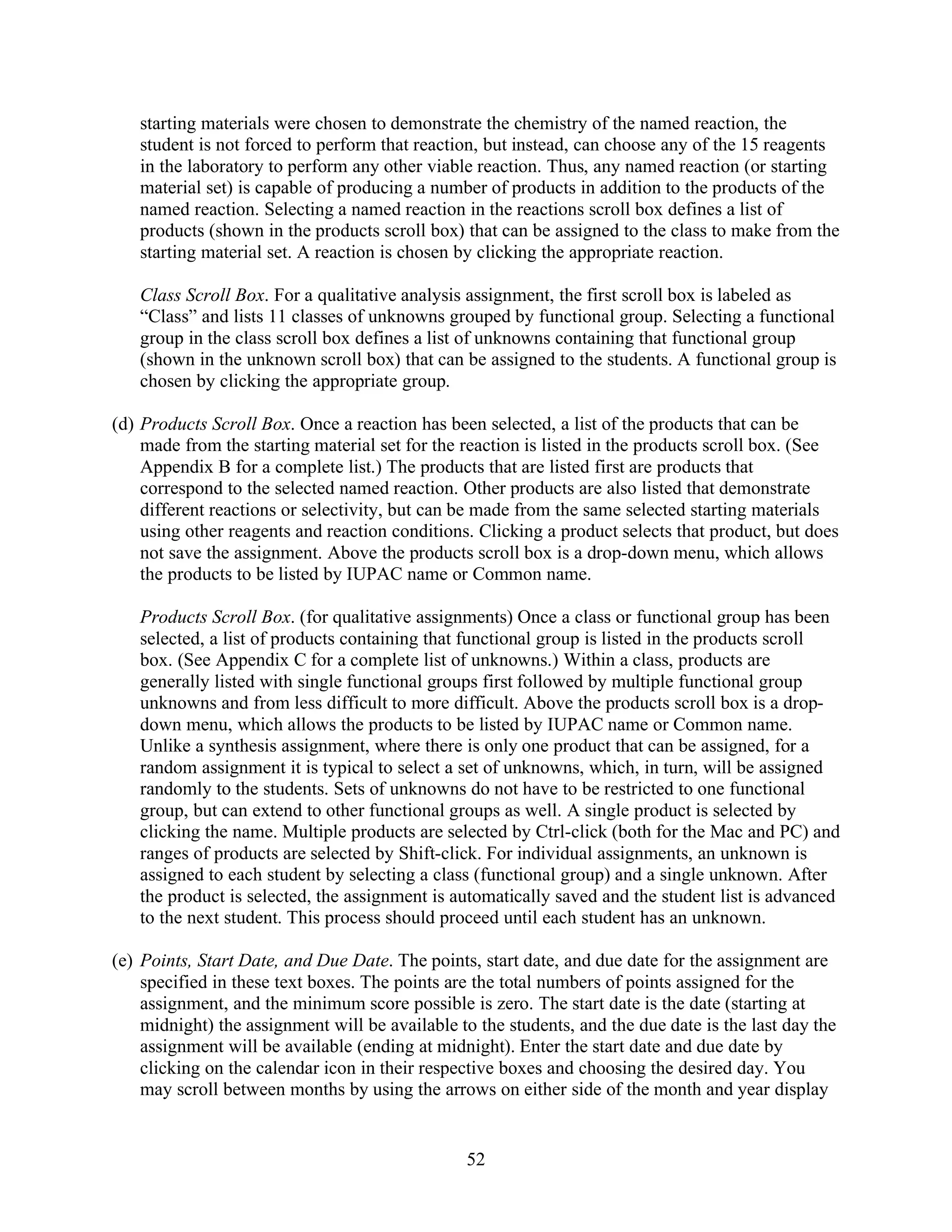 starting materials were chosen to demonstrate the chemistry of the named reaction, the
   student is not forced to perform that reaction, but instead, can choose any of the 15 reagents
   in the laboratory to perform any other viable reaction. Thus, any named reaction (or starting
   material set) is capable of producing a number of products in addition to the products of the
   named reaction. Selecting a named reaction in the reactions scroll box defines a list of
   products (shown in the products scroll box) that can be assigned to the class to make from the
   starting material set. A reaction is chosen by clicking the appropriate reaction.

   Class Scroll Box. For a qualitative analysis assignment, the first scroll box is labeled as
   “Class” and lists 11 classes of unknowns grouped by functional group. Selecting a functional
   group in the class scroll box defines a list of unknowns containing that functional group
   (shown in the unknown scroll box) that can be assigned to the students. A functional group is
   chosen by clicking the appropriate group.

(d) Products Scroll Box. Once a reaction has been selected, a list of the products that can be
    made from the starting material set for the reaction is listed in the products scroll box. (See
    Appendix B for a complete list.) The products that are listed first are products that
    correspond to the selected named reaction. Other products are also listed that demonstrate
    different reactions or selectivity, but can be made from the same selected starting materials
    using other reagents and reaction conditions. Clicking a product selects that product, but does
    not save the assignment. Above the products scroll box is a drop-down menu, which allows
    the products to be listed by IUPAC name or Common name.

   Products Scroll Box. (for qualitative assignments) Once a class or functional group has been
   selected, a list of products containing that functional group is listed in the products scroll
   box. (See Appendix C for a complete list of unknowns.) Within a class, products are
   generally listed with single functional groups first followed by multiple functional group
   unknowns and from less difficult to more difficult. Above the products scroll box is a drop-
   down menu, which allows the products to be listed by IUPAC name or Common name.
   Unlike a synthesis assignment, where there is only one product that can be assigned, for a
   random assignment it is typical to select a set of unknowns, which, in turn, will be assigned
   randomly to the students. Sets of unknowns do not have to be restricted to one functional
   group, but can extend to other functional groups as well. A single product is selected by
   clicking the name. Multiple products are selected by Ctrl-click (both for the Mac and PC) and
   ranges of products are selected by Shift-click. For individual assignments, an unknown is
   assigned to each student by selecting a class (functional group) and a single unknown. After
   the product is selected, the assignment is automatically saved and the student list is advanced
   to the next student. This process should proceed until each student has an unknown.

(e) Points, Start Date, and Due Date. The points, start date, and due date for the assignment are
    specified in these text boxes. The points are the total numbers of points assigned for the
    assignment, and the minimum score possible is zero. The start date is the date (starting at
    midnight) the assignment will be available to the students, and the due date is the last day the
    assignment will be available (ending at midnight). Enter the start date and due date by
    clicking on the calendar icon in their respective boxes and choosing the desired day. You
    may scroll between months by using the arrows on either side of the month and year display


                                                52
 