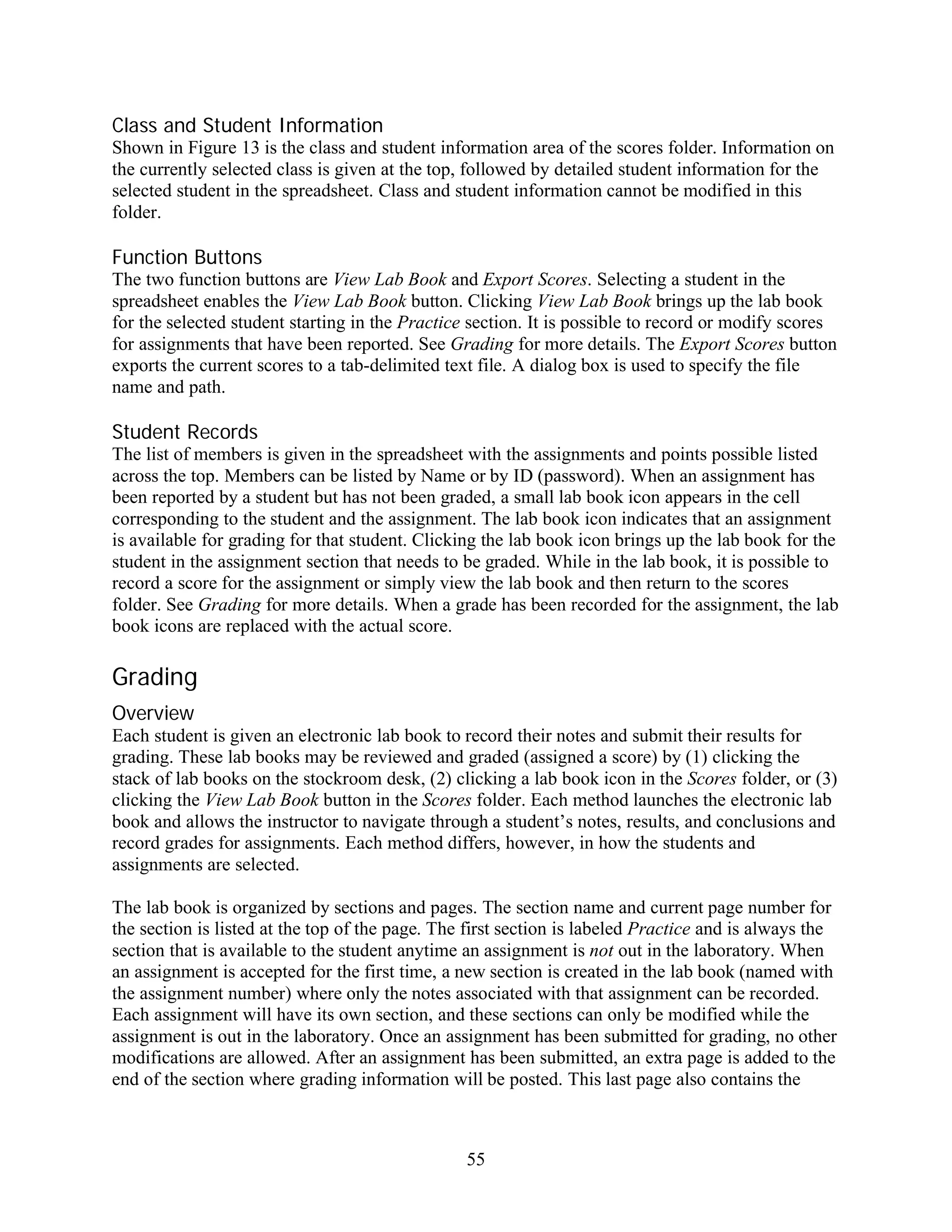 Class and Student Information
Shown in Figure 13 is the class and student information area of the scores folder. Information on
the currently selected class is given at the top, followed by detailed student information for the
selected student in the spreadsheet. Class and student information cannot be modified in this
folder.

Function Buttons
The two function buttons are View Lab Book and Export Scores. Selecting a student in the
spreadsheet enables the View Lab Book button. Clicking View Lab Book brings up the lab book
for the selected student starting in the Practice section. It is possible to record or modify scores
for assignments that have been reported. See Grading for more details. The Export Scores button
exports the current scores to a tab-delimited text file. A dialog box is used to specify the file
name and path.

Student Records
The list of members is given in the spreadsheet with the assignments and points possible listed
across the top. Members can be listed by Name or by ID (password). When an assignment has
been reported by a student but has not been graded, a small lab book icon appears in the cell
corresponding to the student and the assignment. The lab book icon indicates that an assignment
is available for grading for that student. Clicking the lab book icon brings up the lab book for the
student in the assignment section that needs to be graded. While in the lab book, it is possible to
record a score for the assignment or simply view the lab book and then return to the scores
folder. See Grading for more details. When a grade has been recorded for the assignment, the lab
book icons are replaced with the actual score.

Grading
Overview
Each student is given an electronic lab book to record their notes and submit their results for
grading. These lab books may be reviewed and graded (assigned a score) by (1) clicking the
stack of lab books on the stockroom desk, (2) clicking a lab book icon in the Scores folder, or (3)
clicking the View Lab Book button in the Scores folder. Each method launches the electronic lab
book and allows the instructor to navigate through a student’s notes, results, and conclusions and
record grades for assignments. Each method differs, however, in how the students and
assignments are selected.

The lab book is organized by sections and pages. The section name and current page number for
the section is listed at the top of the page. The first section is labeled Practice and is always the
section that is available to the student anytime an assignment is not out in the laboratory. When
an assignment is accepted for the first time, a new section is created in the lab book (named with
the assignment number) where only the notes associated with that assignment can be recorded.
Each assignment will have its own section, and these sections can only be modified while the
assignment is out in the laboratory. Once an assignment has been submitted for grading, no other
modifications are allowed. After an assignment has been submitted, an extra page is added to the
end of the section where grading information will be posted. This last page also contains the



                                                 55
 