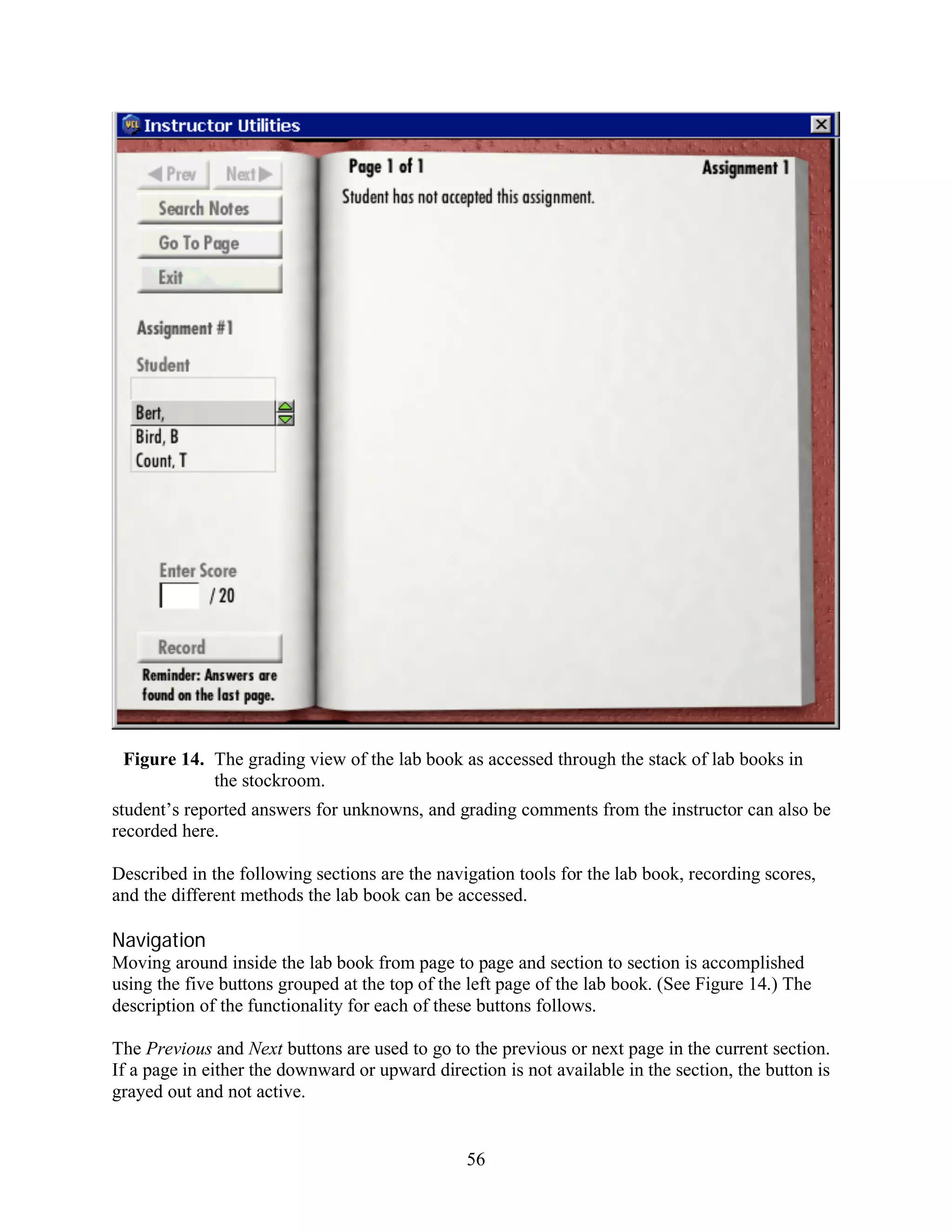 Figure 14. The grading view of the lab book as accessed through the stack of lab books in
            the stockroom.
student’s reported answers for unknowns, and grading comments from the instructor can also be
recorded here.

Described in the following sections are the navigation tools for the lab book, recording scores,
and the different methods the lab book can be accessed.

Navigation
Moving around inside the lab book from page to page and section to section is accomplished
using the five buttons grouped at the top of the left page of the lab book. (See Figure 14.) The
description of the functionality for each of these buttons follows.

The Previous and Next buttons are used to go to the previous or next page in the current section.
If a page in either the downward or upward direction is not available in the section, the button is
grayed out and not active.


                                                56
 