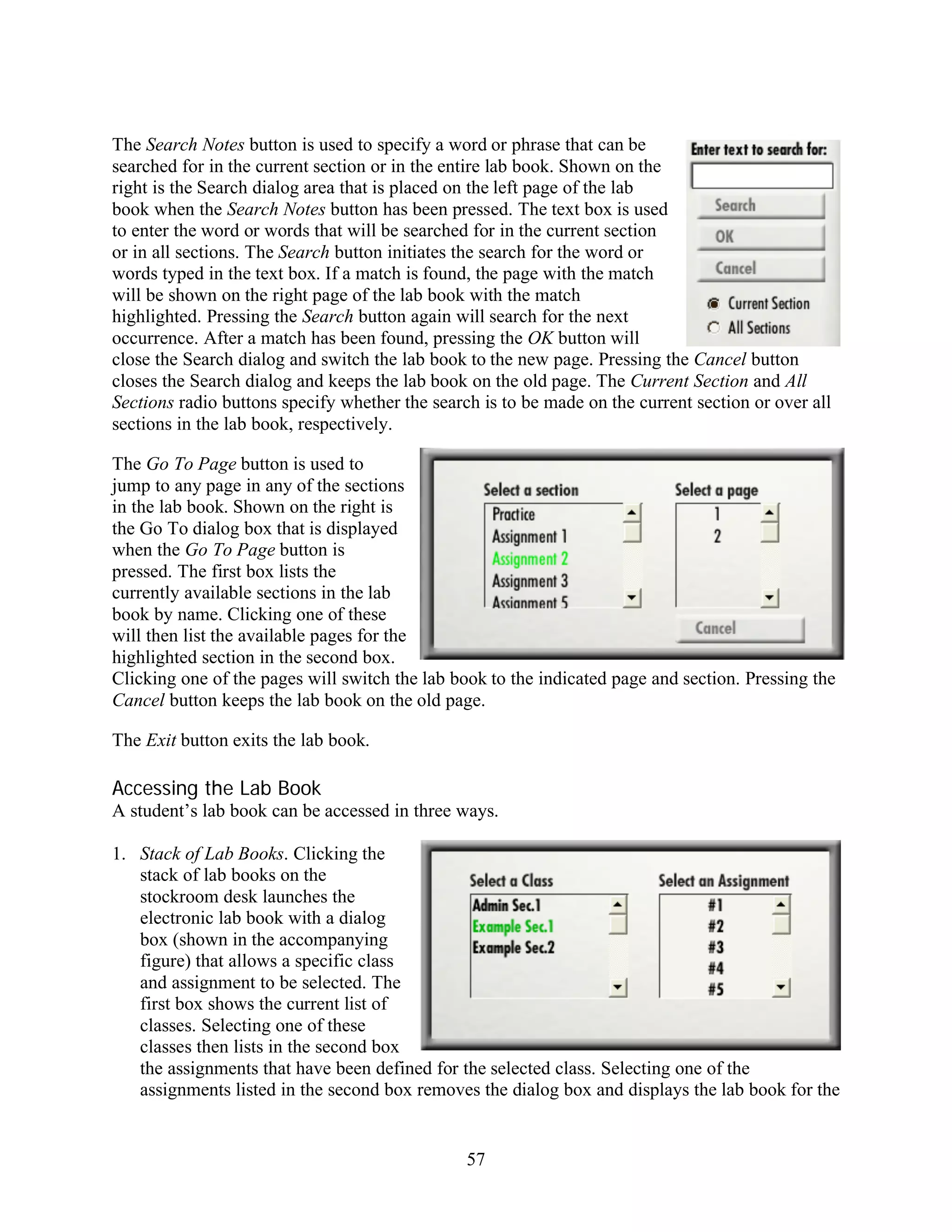 The Search Notes button is used to specify a word or phrase that can be
searched for in the current section or in the entire lab book. Shown on the
right is the Search dialog area that is placed on the left page of the lab
book when the Search Notes button has been pressed. The text box is used
to enter the word or words that will be searched for in the current section
or in all sections. The Search button initiates the search for the word or
words typed in the text box. If a match is found, the page with the match
will be shown on the right page of the lab book with the match
highlighted. Pressing the Search button again will search for the next
occurrence. After a match has been found, pressing the OK button will
close the Search dialog and switch the lab book to the new page. Pressing the Cancel button
closes the Search dialog and keeps the lab book on the old page. The Current Section and All
Sections radio buttons specify whether the search is to be made on the current section or over all
sections in the lab book, respectively.

The Go To Page button is used to
jump to any page in any of the sections
in the lab book. Shown on the right is
the Go To dialog box that is displayed
when the Go To Page button is
pressed. The first box lists the
currently available sections in the lab
book by name. Clicking one of these
will then list the available pages for the
highlighted section in the second box.
Clicking one of the pages will switch the lab book to the indicated page and section. Pressing the
Cancel button keeps the lab book on the old page.

The Exit button exits the lab book.

Accessing the Lab Book
A student’s lab book can be accessed in three ways.

1. Stack of Lab Books. Clicking the
   stack of lab books on the
   stockroom desk launches the
   electronic lab book with a dialog
   box (shown in the accompanying
   figure) that allows a specific class
   and assignment to be selected. The
   first box shows the current list of
   classes. Selecting one of these
   classes then lists in the second box
   the assignments that have been defined for the selected class. Selecting one of the
   assignments listed in the second box removes the dialog box and displays the lab book for the


                                                57
 