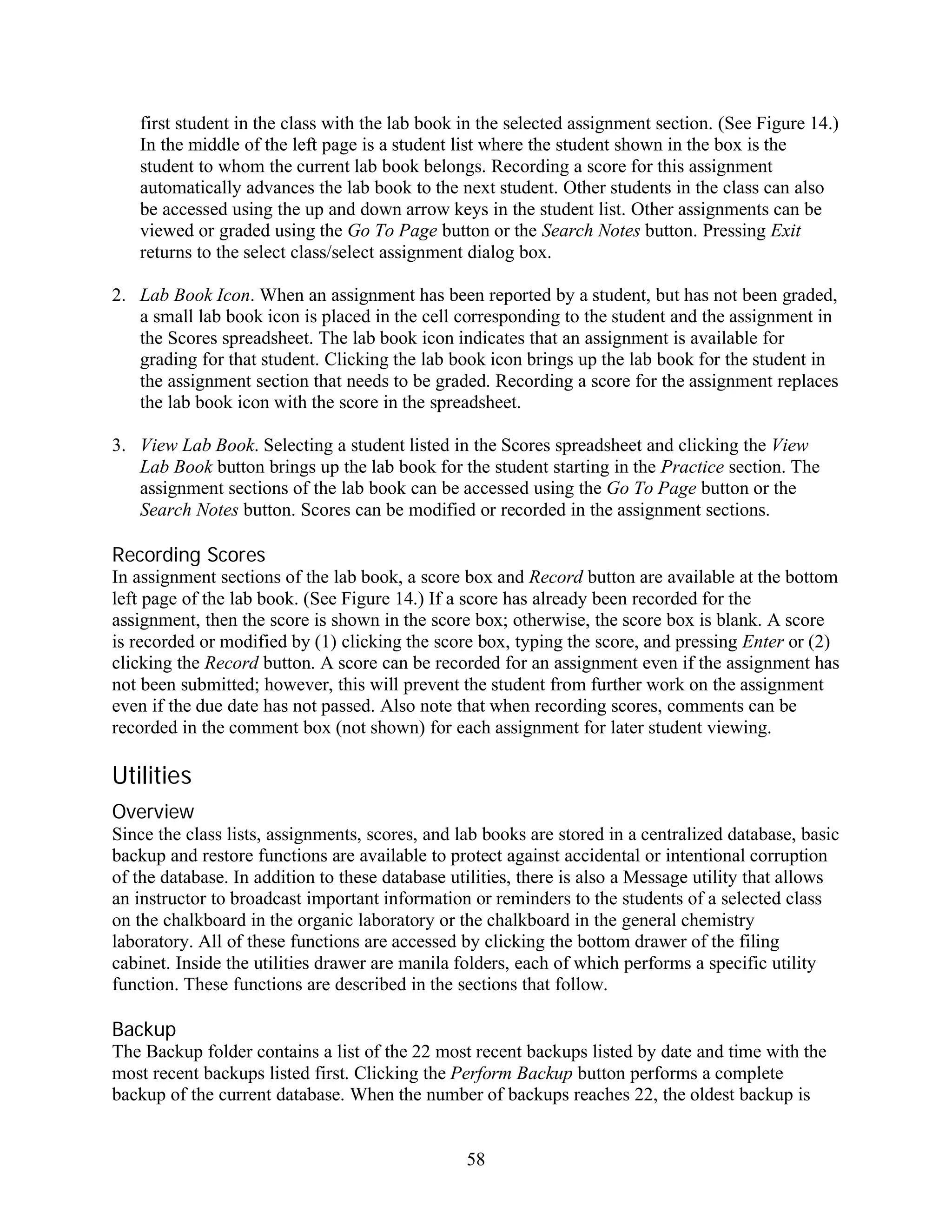 first student in the class with the lab book in the selected assignment section. (See Figure 14.)
   In the middle of the left page is a student list where the student shown in the box is the
   student to whom the current lab book belongs. Recording a score for this assignment
   automatically advances the lab book to the next student. Other students in the class can also
   be accessed using the up and down arrow keys in the student list. Other assignments can be
   viewed or graded using the Go To Page button or the Search Notes button. Pressing Exit
   returns to the select class/select assignment dialog box.

2. Lab Book Icon. When an assignment has been reported by a student, but has not been graded,
   a small lab book icon is placed in the cell corresponding to the student and the assignment in
   the Scores spreadsheet. The lab book icon indicates that an assignment is available for
   grading for that student. Clicking the lab book icon brings up the lab book for the student in
   the assignment section that needs to be graded. Recording a score for the assignment replaces
   the lab book icon with the score in the spreadsheet.

3. View Lab Book. Selecting a student listed in the Scores spreadsheet and clicking the View
   Lab Book button brings up the lab book for the student starting in the Practice section. The
   assignment sections of the lab book can be accessed using the Go To Page button or the
   Search Notes button. Scores can be modified or recorded in the assignment sections.

Recording Scores
In assignment sections of the lab book, a score box and Record button are available at the bottom
left page of the lab book. (See Figure 14.) If a score has already been recorded for the
assignment, then the score is shown in the score box; otherwise, the score box is blank. A score
is recorded or modified by (1) clicking the score box, typing the score, and pressing Enter or (2)
clicking the Record button. A score can be recorded for an assignment even if the assignment has
not been submitted; however, this will prevent the student from further work on the assignment
even if the due date has not passed. Also note that when recording scores, comments can be
recorded in the comment box (not shown) for each assignment for later student viewing.

Utilities
Overview
Since the class lists, assignments, scores, and lab books are stored in a centralized database, basic
backup and restore functions are available to protect against accidental or intentional corruption
of the database. In addition to these database utilities, there is also a Message utility that allows
an instructor to broadcast important information or reminders to the students of a selected class
on the chalkboard in the organic laboratory or the chalkboard in the general chemistry
laboratory. All of these functions are accessed by clicking the bottom drawer of the filing
cabinet. Inside the utilities drawer are manila folders, each of which performs a specific utility
function. These functions are described in the sections that follow.

Backup
The Backup folder contains a list of the 22 most recent backups listed by date and time with the
most recent backups listed first. Clicking the Perform Backup button performs a complete
backup of the current database. When the number of backups reaches 22, the oldest backup is


                                                 58
 
