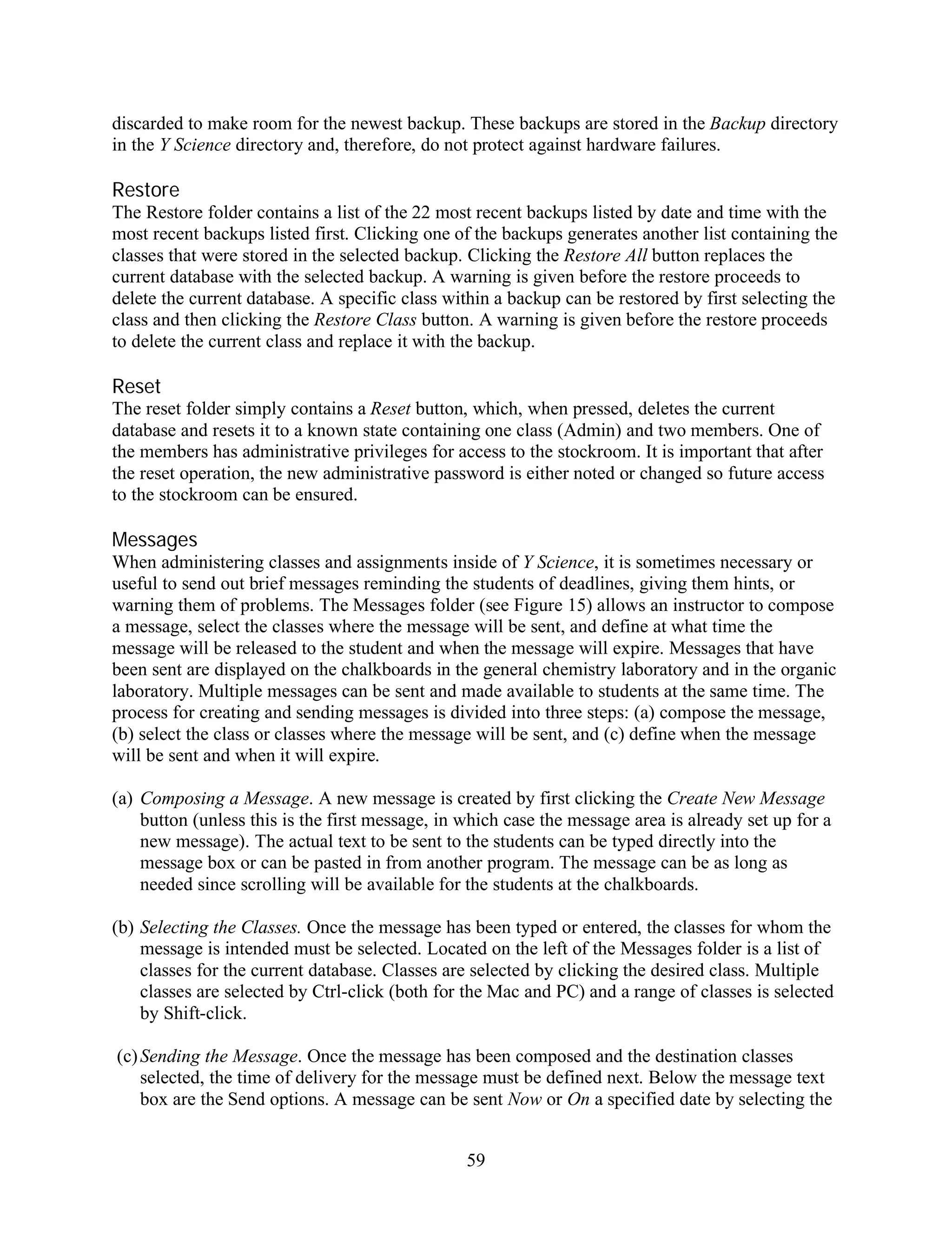 discarded to make room for the newest backup. These backups are stored in the Backup directory
in the Y Science directory and, therefore, do not protect against hardware failures.

Restore
The Restore folder contains a list of the 22 most recent backups listed by date and time with the
most recent backups listed first. Clicking one of the backups generates another list containing the
classes that were stored in the selected backup. Clicking the Restore All button replaces the
current database with the selected backup. A warning is given before the restore proceeds to
delete the current database. A specific class within a backup can be restored by first selecting the
class and then clicking the Restore Class button. A warning is given before the restore proceeds
to delete the current class and replace it with the backup.

Reset
The reset folder simply contains a Reset button, which, when pressed, deletes the current
database and resets it to a known state containing one class (Admin) and two members. One of
the members has administrative privileges for access to the stockroom. It is important that after
the reset operation, the new administrative password is either noted or changed so future access
to the stockroom can be ensured.

Messages
When administering classes and assignments inside of Y Science, it is sometimes necessary or
useful to send out brief messages reminding the students of deadlines, giving them hints, or
warning them of problems. The Messages folder (see Figure 15) allows an instructor to compose
a message, select the classes where the message will be sent, and define at what time the
message will be released to the student and when the message will expire. Messages that have
been sent are displayed on the chalkboards in the general chemistry laboratory and in the organic
laboratory. Multiple messages can be sent and made available to students at the same time. The
process for creating and sending messages is divided into three steps: (a) compose the message,
(b) select the class or classes where the message will be sent, and (c) define when the message
will be sent and when it will expire.

(a) Composing a Message. A new message is created by first clicking the Create New Message
    button (unless this is the first message, in which case the message area is already set up for a
    new message). The actual text to be sent to the students can be typed directly into the
    message box or can be pasted in from another program. The message can be as long as
    needed since scrolling will be available for the students at the chalkboards.

(b) Selecting the Classes. Once the message has been typed or entered, the classes for whom the
    message is intended must be selected. Located on the left of the Messages folder is a list of
    classes for the current database. Classes are selected by clicking the desired class. Multiple
    classes are selected by Ctrl-click (both for the Mac and PC) and a range of classes is selected
    by Shift-click.

(c) Sending the Message. Once the message has been composed and the destination classes
    selected, the time of delivery for the message must be defined next. Below the message text
    box are the Send options. A message can be sent Now or On a specified date by selecting the


                                                 59
 