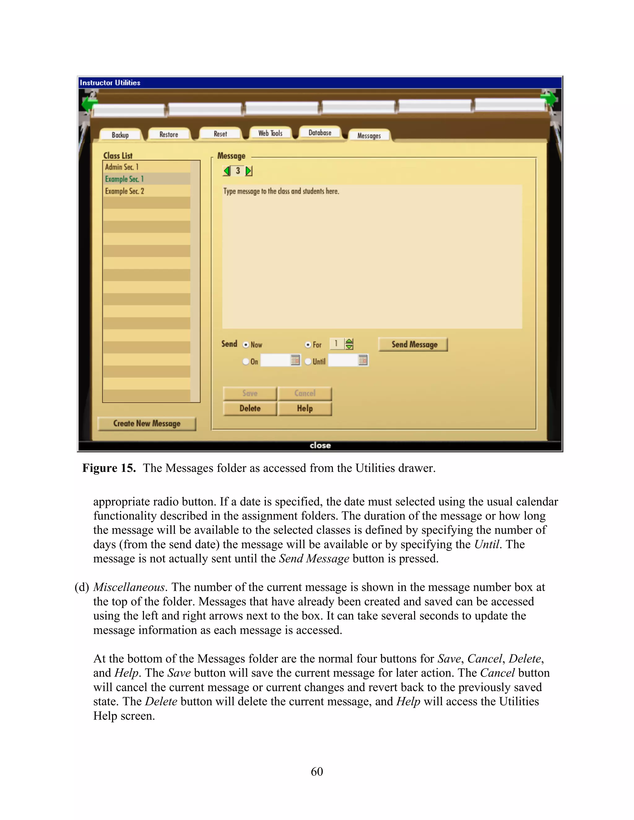 Figure 15. The Messages folder as accessed from the Utilities drawer.

   appropriate radio button. If a date is specified, the date must selected using the usual calendar
   functionality described in the assignment folders. The duration of the message or how long
   the message will be available to the selected classes is defined by specifying the number of
   days (from the send date) the message will be available or by specifying the Until. The
   message is not actually sent until the Send Message button is pressed.

(d) Miscellaneous. The number of the current message is shown in the message number box at
    the top of the folder. Messages that have already been created and saved can be accessed
    using the left and right arrows next to the box. It can take several seconds to update the
    message information as each message is accessed.

   At the bottom of the Messages folder are the normal four buttons for Save, Cancel, Delete,
   and Help. The Save button will save the current message for later action. The Cancel button
   will cancel the current message or current changes and revert back to the previously saved
   state. The Delete button will delete the current message, and Help will access the Utilities
   Help screen.



                                                60
 
