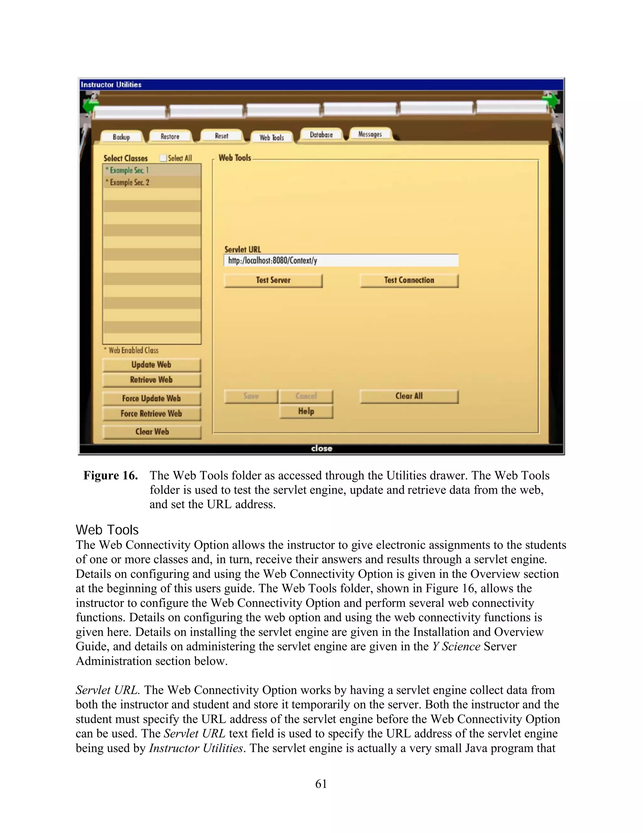 Figure 16. The Web Tools folder as accessed through the Utilities drawer. The Web Tools
            folder is used to test the servlet engine, update and retrieve data from the web,
            and set the URL address.

Web Tools
The Web Connectivity Option allows the instructor to give electronic assignments to the students
of one or more classes and, in turn, receive their answers and results through a servlet engine.
Details on configuring and using the Web Connectivity Option is given in the Overview section
at the beginning of this users guide. The Web Tools folder, shown in Figure 16, allows the
instructor to configure the Web Connectivity Option and perform several web connectivity
functions. Details on configuring the web option and using the web connectivity functions is
given here. Details on installing the servlet engine are given in the Installation and Overview
Guide, and details on administering the servlet engine are given in the Y Science Server
Administration section below.

Servlet URL. The Web Connectivity Option works by having a servlet engine collect data from
both the instructor and student and store it temporarily on the server. Both the instructor and the
student must specify the URL address of the servlet engine before the Web Connectivity Option
can be used. The Servlet URL text field is used to specify the URL address of the servlet engine
being used by Instructor Utilities. The servlet engine is actually a very small Java program that

                                                61
 