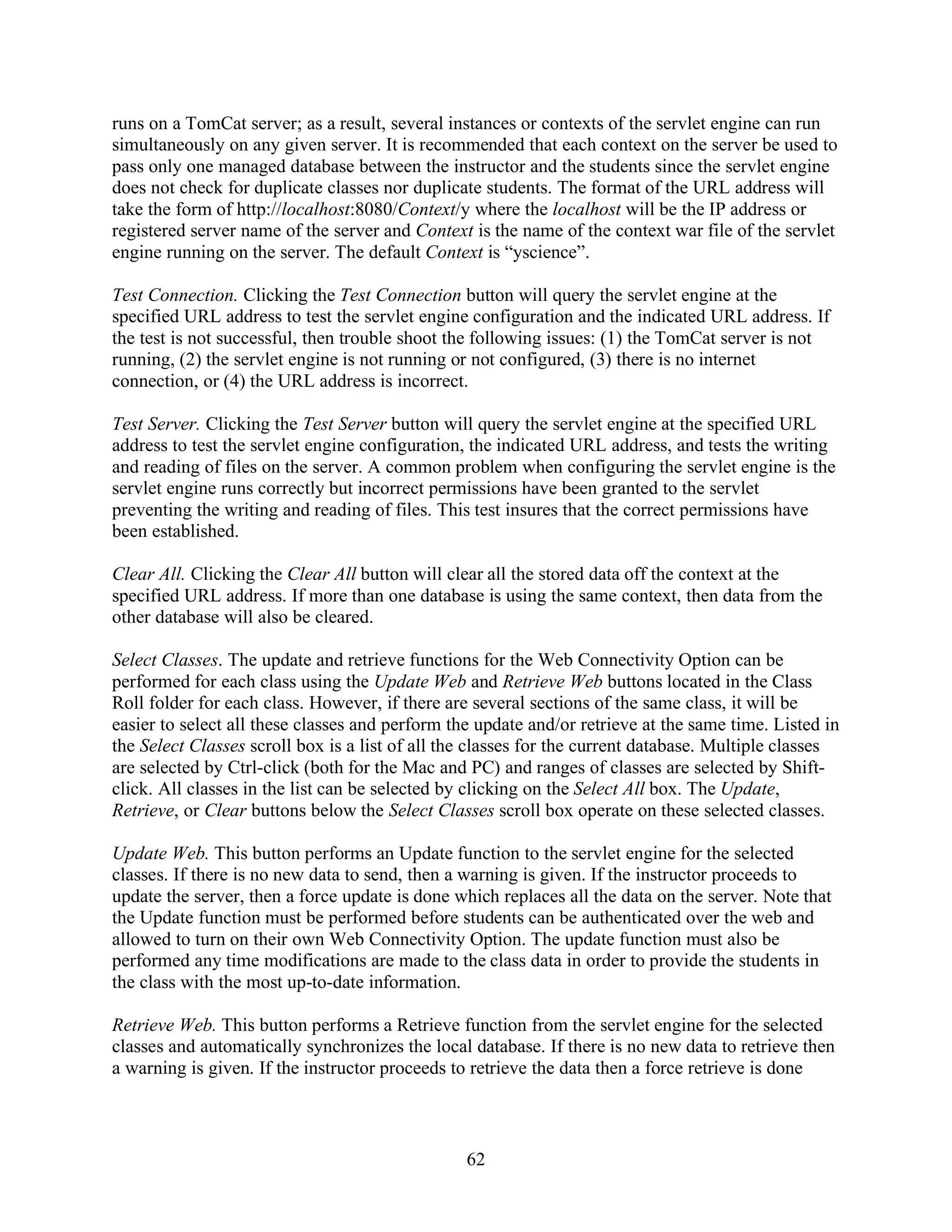runs on a TomCat server; as a result, several instances or contexts of the servlet engine can run
simultaneously on any given server. It is recommended that each context on the server be used to
pass only one managed database between the instructor and the students since the servlet engine
does not check for duplicate classes nor duplicate students. The format of the URL address will
take the form of http://localhost:8080/Context/y where the localhost will be the IP address or
registered server name of the server and Context is the name of the context war file of the servlet
engine running on the server. The default Context is “yscience”.

Test Connection. Clicking the Test Connection button will query the servlet engine at the
specified URL address to test the servlet engine configuration and the indicated URL address. If
the test is not successful, then trouble shoot the following issues: (1) the TomCat server is not
running, (2) the servlet engine is not running or not configured, (3) there is no internet
connection, or (4) the URL address is incorrect.

Test Server. Clicking the Test Server button will query the servlet engine at the specified URL
address to test the servlet engine configuration, the indicated URL address, and tests the writing
and reading of files on the server. A common problem when configuring the servlet engine is the
servlet engine runs correctly but incorrect permissions have been granted to the servlet
preventing the writing and reading of files. This test insures that the correct permissions have
been established.

Clear All. Clicking the Clear All button will clear all the stored data off the context at the
specified URL address. If more than one database is using the same context, then data from the
other database will also be cleared.

Select Classes. The update and retrieve functions for the Web Connectivity Option can be
performed for each class using the Update Web and Retrieve Web buttons located in the Class
Roll folder for each class. However, if there are several sections of the same class, it will be
easier to select all these classes and perform the update and/or retrieve at the same time. Listed in
the Select Classes scroll box is a list of all the classes for the current database. Multiple classes
are selected by Ctrl-click (both for the Mac and PC) and ranges of classes are selected by Shift-
click. All classes in the list can be selected by clicking on the Select All box. The Update,
Retrieve, or Clear buttons below the Select Classes scroll box operate on these selected classes.

Update Web. This button performs an Update function to the servlet engine for the selected
classes. If there is no new data to send, then a warning is given. If the instructor proceeds to
update the server, then a force update is done which replaces all the data on the server. Note that
the Update function must be performed before students can be authenticated over the web and
allowed to turn on their own Web Connectivity Option. The update function must also be
performed any time modifications are made to the class data in order to provide the students in
the class with the most up-to-date information.

Retrieve Web. This button performs a Retrieve function from the servlet engine for the selected
classes and automatically synchronizes the local database. If there is no new data to retrieve then
a warning is given. If the instructor proceeds to retrieve the data then a force retrieve is done



                                                 62
 
