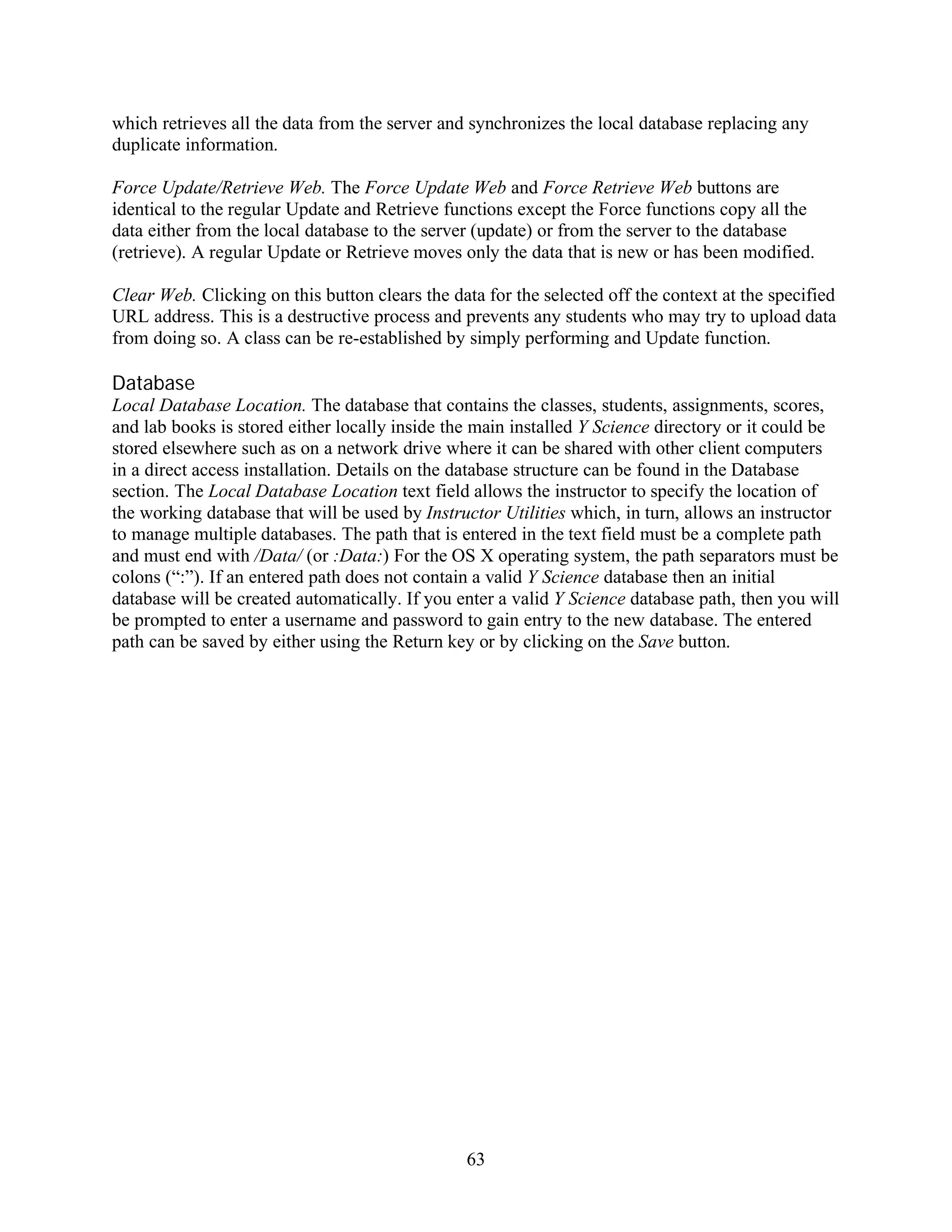 which retrieves all the data from the server and synchronizes the local database replacing any
duplicate information.

Force Update/Retrieve Web. The Force Update Web and Force Retrieve Web buttons are
identical to the regular Update and Retrieve functions except the Force functions copy all the
data either from the local database to the server (update) or from the server to the database
(retrieve). A regular Update or Retrieve moves only the data that is new or has been modified.

Clear Web. Clicking on this button clears the data for the selected off the context at the specified
URL address. This is a destructive process and prevents any students who may try to upload data
from doing so. A class can be re-established by simply performing and Update function.

Database
Local Database Location. The database that contains the classes, students, assignments, scores,
and lab books is stored either locally inside the main installed Y Science directory or it could be
stored elsewhere such as on a network drive where it can be shared with other client computers
in a direct access installation. Details on the database structure can be found in the Database
section. The Local Database Location text field allows the instructor to specify the location of
the working database that will be used by Instructor Utilities which, in turn, allows an instructor
to manage multiple databases. The path that is entered in the text field must be a complete path
and must end with /Data/ (or :Data:) For the OS X operating system, the path separators must be
colons (“:”). If an entered path does not contain a valid Y Science database then an initial
database will be created automatically. If you enter a valid Y Science database path, then you will
be prompted to enter a username and password to gain entry to the new database. The entered
path can be saved by either using the Return key or by clicking on the Save button.




                                                63
 