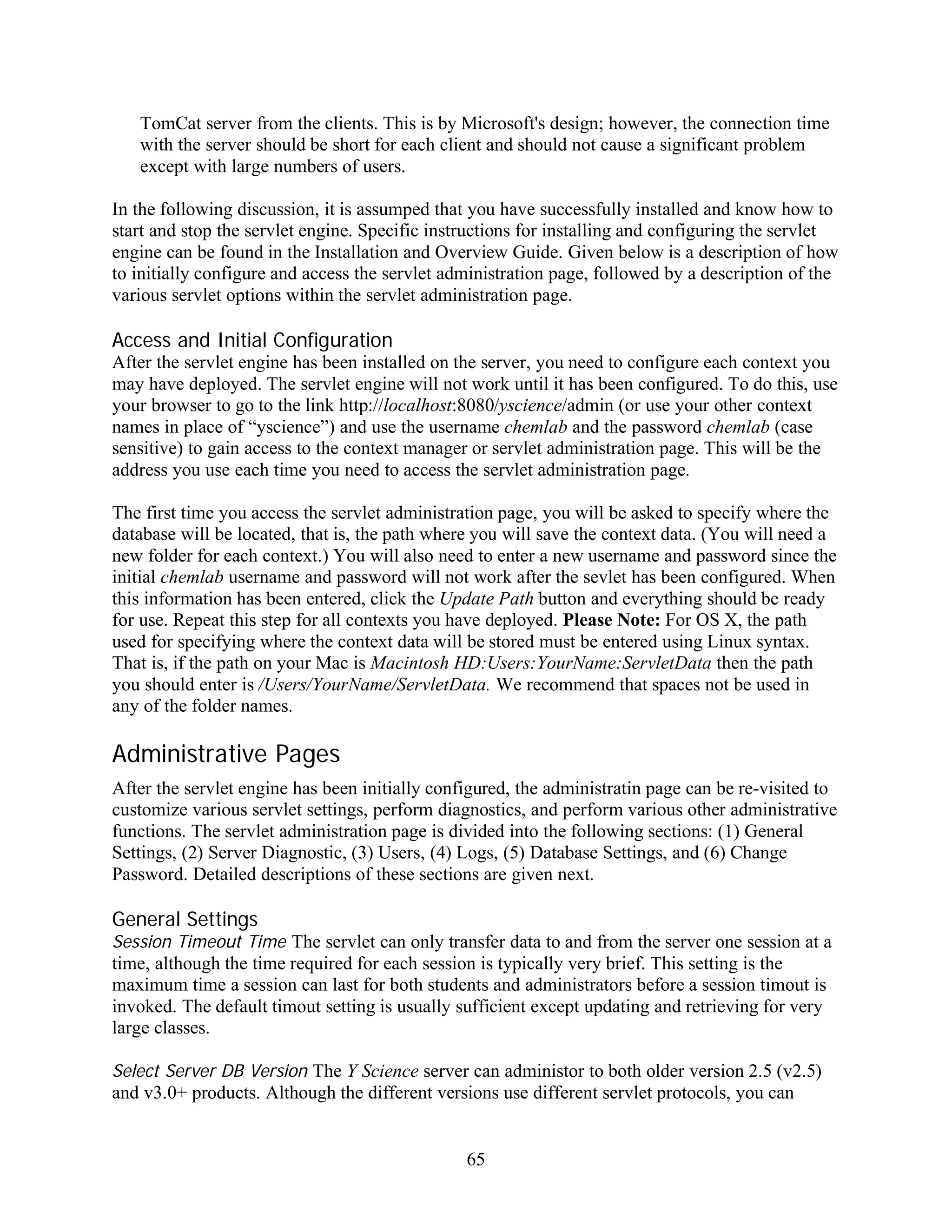 TomCat server from the clients. This is by Microsoft's design; however, the connection time
   with the server should be short for each client and should not cause a significant problem
   except with large numbers of users.

In the following discussion, it is assumped that you have successfully installed and know how to
start and stop the servlet engine. Specific instructions for installing and configuring the servlet
engine can be found in the Installation and Overview Guide. Given below is a description of how
to initially configure and access the servlet administration page, followed by a description of the
various servlet options within the servlet administration page.

Access and Initial Configuration
After the servlet engine has been installed on the server, you need to configure each context you
may have deployed. The servlet engine will not work until it has been configured. To do this, use
your browser to go to the link http://localhost:8080/yscience/admin (or use your other context
names in place of “yscience”) and use the username chemlab and the password chemlab (case
sensitive) to gain access to the context manager or servlet administration page. This will be the
address you use each time you need to access the servlet administration page.

The first time you access the servlet administration page, you will be asked to specify where the
database will be located, that is, the path where you will save the context data. (You will need a
new folder for each context.) You will also need to enter a new username and password since the
initial chemlab username and password will not work after the sevlet has been configured. When
this information has been entered, click the Update Path button and everything should be ready
for use. Repeat this step for all contexts you have deployed. Please Note: For OS X, the path
used for specifying where the context data will be stored must be entered using Linux syntax.
That is, if the path on your Mac is Macintosh HD:Users:YourName:ServletData then the path
you should enter is /Users/YourName/ServletData. We recommend that spaces not be used in
any of the folder names.

Administrative Pages
After the servlet engine has been initially configured, the administratin page can be re-visited to
customize various servlet settings, perform diagnostics, and perform various other administrative
functions. The servlet administration page is divided into the following sections: (1) General
Settings, (2) Server Diagnostic, (3) Users, (4) Logs, (5) Database Settings, and (6) Change
Password. Detailed descriptions of these sections are given next.

General Settings
Session Timeout Time The servlet can only transfer data to and from the server one session at a
time, although the time required for each session is typically very brief. This setting is the
maximum time a session can last for both students and administrators before a session timout is
invoked. The default timout setting is usually sufficient except updating and retrieving for very
large classes.

Select Server DB Version The Y Science server can administor to both older version 2.5 (v2.5)
and v3.0+ products. Although the different versions use different servlet protocols, you can


                                                65
 