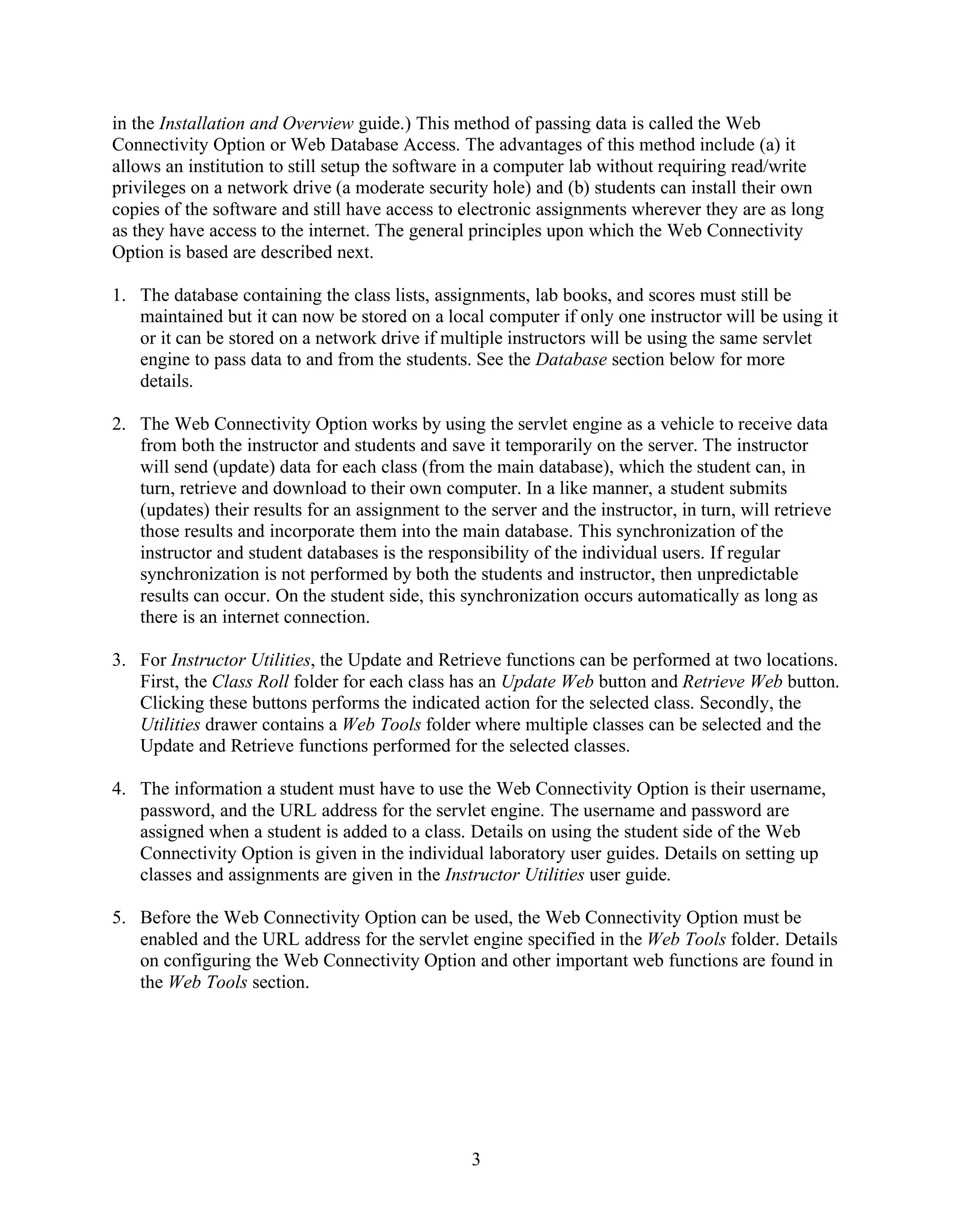 in the Installation and Overview guide.) This method of passing data is called the Web
Connectivity Option or Web Database Access. The advantages of this method include (a) it
allows an institution to still setup the software in a computer lab without requiring read/write
privileges on a network drive (a moderate security hole) and (b) students can install their own
copies of the software and still have access to electronic assignments wherever they are as long
as they have access to the internet. The general principles upon which the Web Connectivity
Option is based are described next.

1. The database containing the class lists, assignments, lab books, and scores must still be
   maintained but it can now be stored on a local computer if only one instructor will be using it
   or it can be stored on a network drive if multiple instructors will be using the same servlet
   engine to pass data to and from the students. See the Database section below for more
   details.

2. The Web Connectivity Option works by using the servlet engine as a vehicle to receive data
   from both the instructor and students and save it temporarily on the server. The instructor
   will send (update) data for each class (from the main database), which the student can, in
   turn, retrieve and download to their own computer. In a like manner, a student submits
   (updates) their results for an assignment to the server and the instructor, in turn, will retrieve
   those results and incorporate them into the main database. This synchronization of the
   instructor and student databases is the responsibility of the individual users. If regular
   synchronization is not performed by both the students and instructor, then unpredictable
   results can occur. On the student side, this synchronization occurs automatically as long as
   there is an internet connection.

3. For Instructor Utilities, the Update and Retrieve functions can be performed at two locations.
   First, the Class Roll folder for each class has an Update Web button and Retrieve Web button.
   Clicking these buttons performs the indicated action for the selected class. Secondly, the
   Utilities drawer contains a Web Tools folder where multiple classes can be selected and the
   Update and Retrieve functions performed for the selected classes.

4. The information a student must have to use the Web Connectivity Option is their username,
   password, and the URL address for the servlet engine. The username and password are
   assigned when a student is added to a class. Details on using the student side of the Web
   Connectivity Option is given in the individual laboratory user guides. Details on setting up
   classes and assignments are given in the Instructor Utilities user guide.

5. Before the Web Connectivity Option can be used, the Web Connectivity Option must be
   enabled and the URL address for the servlet engine specified in the Web Tools folder. Details
   on configuring the Web Connectivity Option and other important web functions are found in
   the Web Tools section.




                                                  3
 
