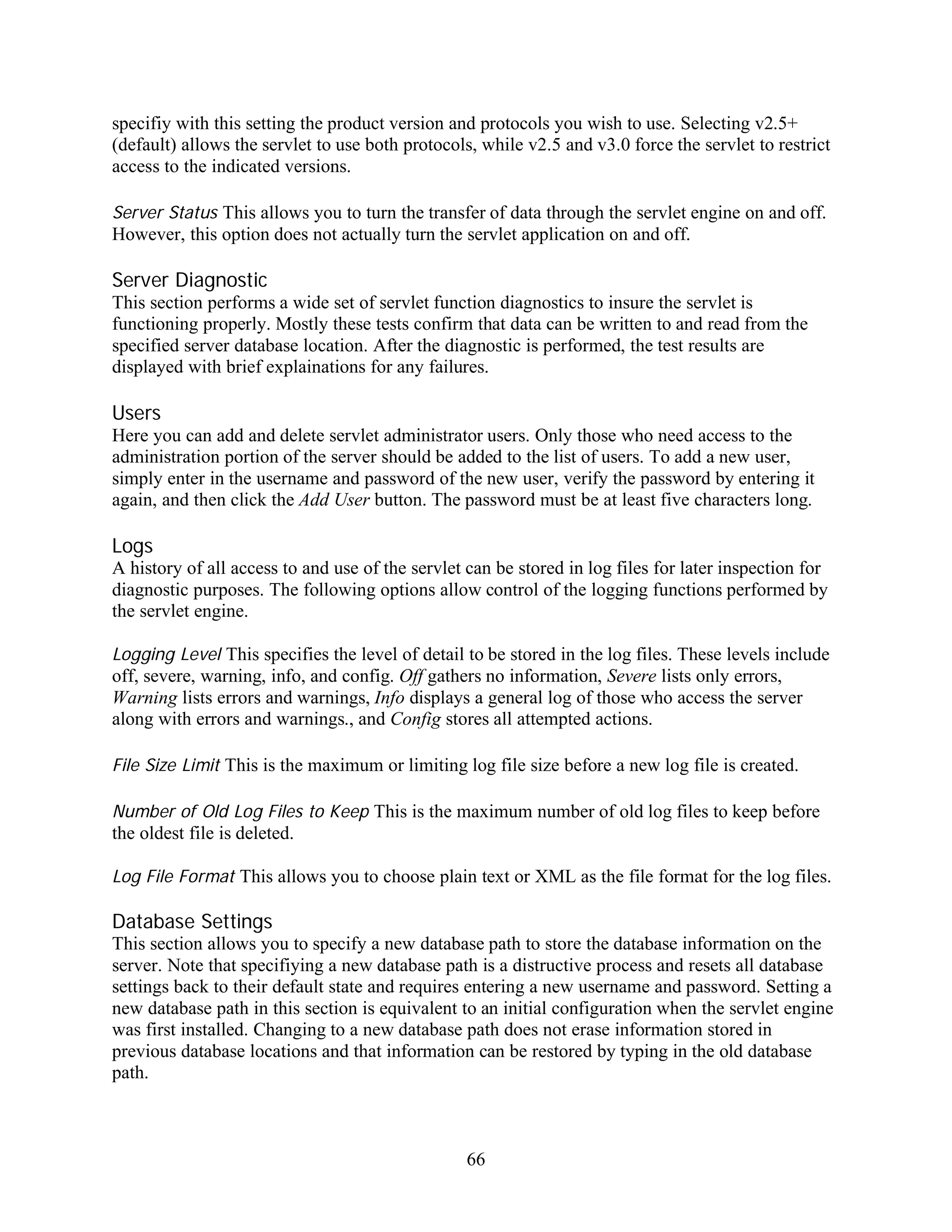 specifiy with this setting the product version and protocols you wish to use. Selecting v2.5+
(default) allows the servlet to use both protocols, while v2.5 and v3.0 force the servlet to restrict
access to the indicated versions.

Server Status This allows you to turn the transfer of data through the servlet engine on and off.
However, this option does not actually turn the servlet application on and off.

Server Diagnostic
This section performs a wide set of servlet function diagnostics to insure the servlet is
functioning properly. Mostly these tests confirm that data can be written to and read from the
specified server database location. After the diagnostic is performed, the test results are
displayed with brief explainations for any failures.

Users
Here you can add and delete servlet administrator users. Only those who need access to the
administration portion of the server should be added to the list of users. To add a new user,
simply enter in the username and password of the new user, verify the password by entering it
again, and then click the Add User button. The password must be at least five characters long.

Logs
A history of all access to and use of the servlet can be stored in log files for later inspection for
diagnostic purposes. The following options allow control of the logging functions performed by
the servlet engine.

Logging Level This specifies the level of detail to be stored in the log files. These levels include
off, severe, warning, info, and config. Off gathers no information, Severe lists only errors,
Warning lists errors and warnings, Info displays a general log of those who access the server
along with errors and warnings., and Config stores all attempted actions.

File Size Limit This is the maximum or limiting log file size before a new log file is created.

Number of Old Log Files to Keep This is the maximum number of old log files to keep before
the oldest file is deleted.

Log File Format This allows you to choose plain text or XML as the file format for the log files.

Database Settings
This section allows you to specify a new database path to store the database information on the
server. Note that specifiying a new database path is a distructive process and resets all database
settings back to their default state and requires entering a new username and password. Setting a
new database path in this section is equivalent to an initial configuration when the servlet engine
was first installed. Changing to a new database path does not erase information stored in
previous database locations and that information can be restored by typing in the old database
path.



                                                  66
 