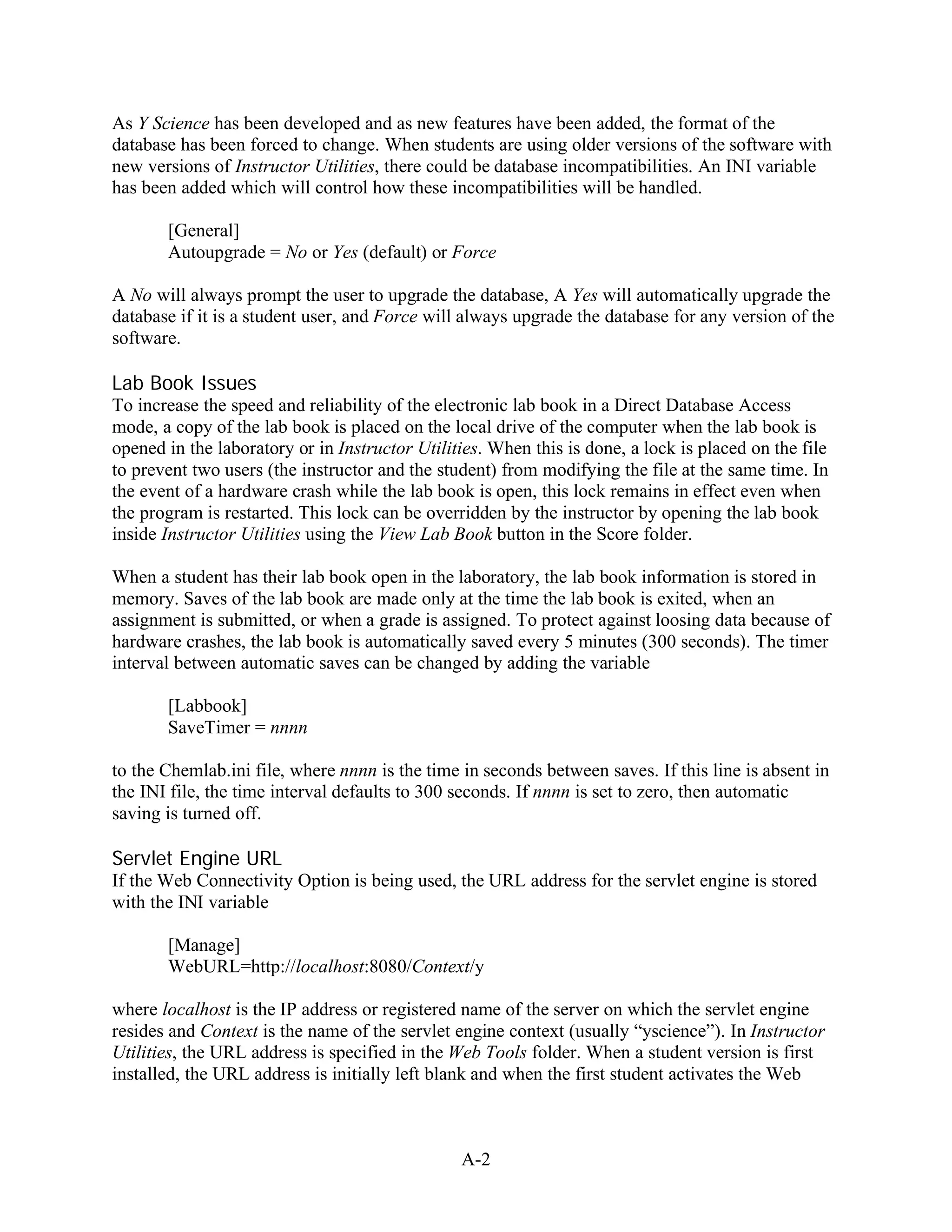 As Y Science has been developed and as new features have been added, the format of the
database has been forced to change. When students are using older versions of the software with
new versions of Instructor Utilities, there could be database incompatibilities. An INI variable
has been added which will control how these incompatibilities will be handled.

       [General]
       Autoupgrade = No or Yes (default) or Force

A No will always prompt the user to upgrade the database, A Yes will automatically upgrade the
database if it is a student user, and Force will always upgrade the database for any version of the
software.

Lab Book Issues
To increase the speed and reliability of the electronic lab book in a Direct Database Access
mode, a copy of the lab book is placed on the local drive of the computer when the lab book is
opened in the laboratory or in Instructor Utilities. When this is done, a lock is placed on the file
to prevent two users (the instructor and the student) from modifying the file at the same time. In
the event of a hardware crash while the lab book is open, this lock remains in effect even when
the program is restarted. This lock can be overridden by the instructor by opening the lab book
inside Instructor Utilities using the View Lab Book button in the Score folder.

When a student has their lab book open in the laboratory, the lab book information is stored in
memory. Saves of the lab book are made only at the time the lab book is exited, when an
assignment is submitted, or when a grade is assigned. To protect against loosing data because of
hardware crashes, the lab book is automatically saved every 5 minutes (300 seconds). The timer
interval between automatic saves can be changed by adding the variable

       [Labbook]
       SaveTimer = nnnn

to the Chemlab.ini file, where nnnn is the time in seconds between saves. If this line is absent in
the INI file, the time interval defaults to 300 seconds. If nnnn is set to zero, then automatic
saving is turned off.

Servlet Engine URL
If the Web Connectivity Option is being used, the URL address for the servlet engine is stored
with the INI variable

       [Manage]
       WebURL=http://localhost:8080/Context/y

where localhost is the IP address or registered name of the server on which the servlet engine
resides and Context is the name of the servlet engine context (usually “yscience”). In Instructor
Utilities, the URL address is specified in the Web Tools folder. When a student version is first
installed, the URL address is initially left blank and when the first student activates the Web



                                                A-2
 