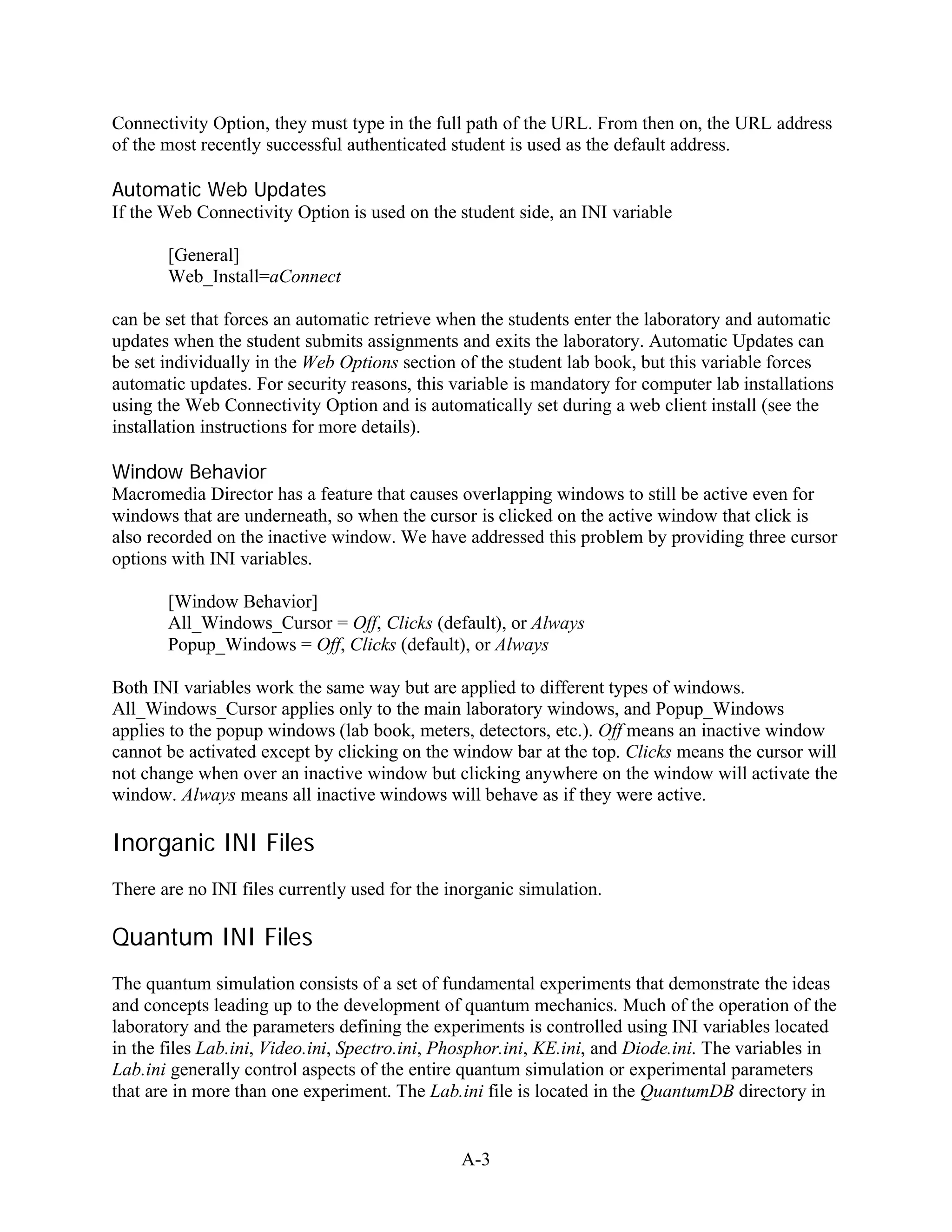Connectivity Option, they must type in the full path of the URL. From then on, the URL address
of the most recently successful authenticated student is used as the default address.

Automatic Web Updates
If the Web Connectivity Option is used on the student side, an INI variable

       [General]
       Web_Install=aConnect

can be set that forces an automatic retrieve when the students enter the laboratory and automatic
updates when the student submits assignments and exits the laboratory. Automatic Updates can
be set individually in the Web Options section of the student lab book, but this variable forces
automatic updates. For security reasons, this variable is mandatory for computer lab installations
using the Web Connectivity Option and is automatically set during a web client install (see the
installation instructions for more details).

Window Behavior
Macromedia Director has a feature that causes overlapping windows to still be active even for
windows that are underneath, so when the cursor is clicked on the active window that click is
also recorded on the inactive window. We have addressed this problem by providing three cursor
options with INI variables.

       [Window Behavior]
       All_Windows_Cursor = Off, Clicks (default), or Always
       Popup_Windows = Off, Clicks (default), or Always

Both INI variables work the same way but are applied to different types of windows.
All_Windows_Cursor applies only to the main laboratory windows, and Popup_Windows
applies to the popup windows (lab book, meters, detectors, etc.). Off means an inactive window
cannot be activated except by clicking on the window bar at the top. Clicks means the cursor will
not change when over an inactive window but clicking anywhere on the window will activate the
window. Always means all inactive windows will behave as if they were active.

Inorganic INI Files
There are no INI files currently used for the inorganic simulation.

Quantum INI Files
The quantum simulation consists of a set of fundamental experiments that demonstrate the ideas
and concepts leading up to the development of quantum mechanics. Much of the operation of the
laboratory and the parameters defining the experiments is controlled using INI variables located
in the files Lab.ini, Video.ini, Spectro.ini, Phosphor.ini, KE.ini, and Diode.ini. The variables in
Lab.ini generally control aspects of the entire quantum simulation or experimental parameters
that are in more than one experiment. The Lab.ini file is located in the QuantumDB directory in


                                               A-3
 