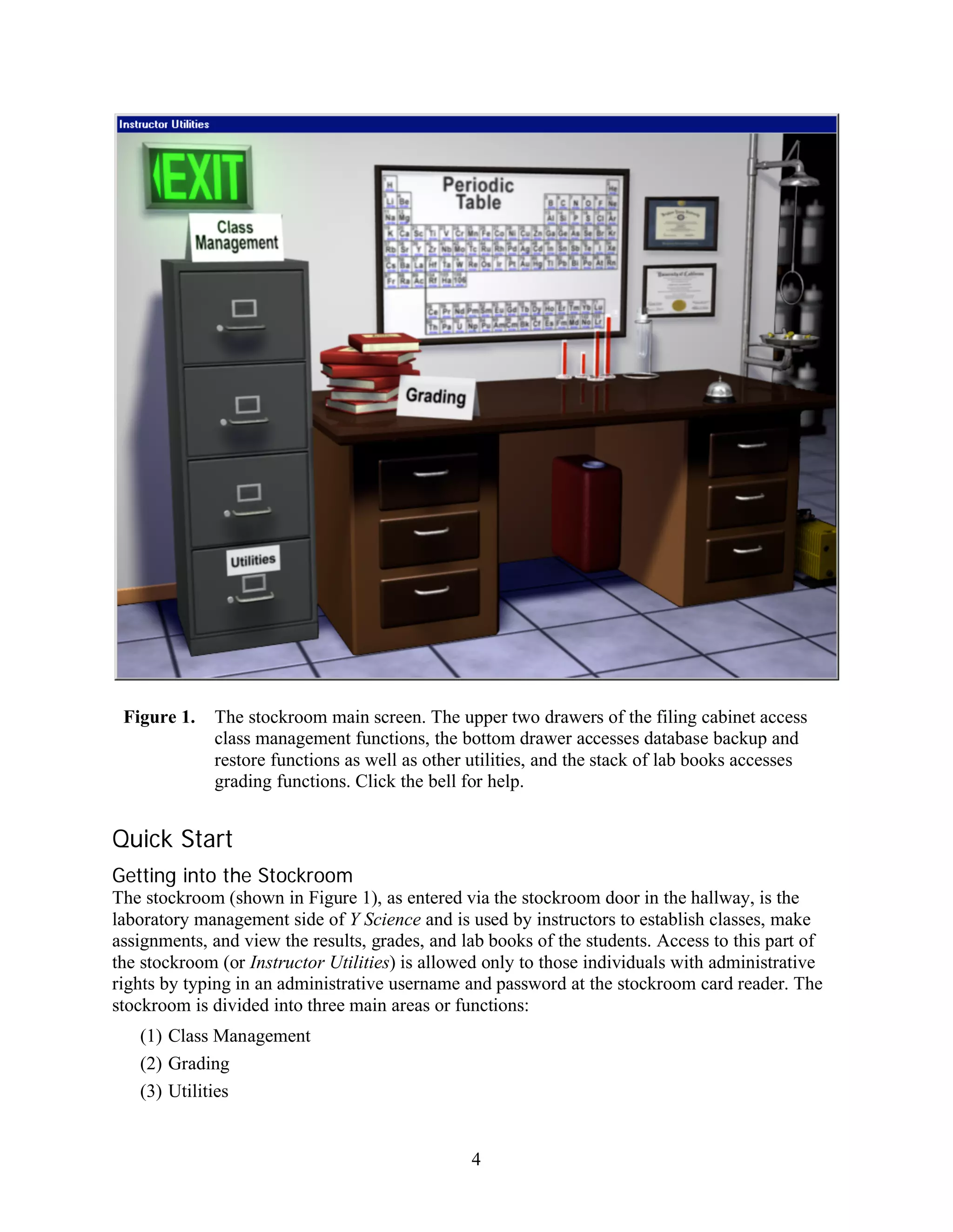 Figure 1.   The stockroom main screen. The upper two drawers of the filing cabinet access
             class management functions, the bottom drawer accesses database backup and
             restore functions as well as other utilities, and the stack of lab books accesses
             grading functions. Click the bell for help.


Quick Start
Getting into the Stockroom
The stockroom (shown in Figure 1), as entered via the stockroom door in the hallway, is the
laboratory management side of Y Science and is used by instructors to establish classes, make
assignments, and view the results, grades, and lab books of the students. Access to this part of
the stockroom (or Instructor Utilities) is allowed only to those individuals with administrative
rights by typing in an administrative username and password at the stockroom card reader. The
stockroom is divided into three main areas or functions:
   (1) Class Management
   (2) Grading
   (3) Utilities


                                                4
 