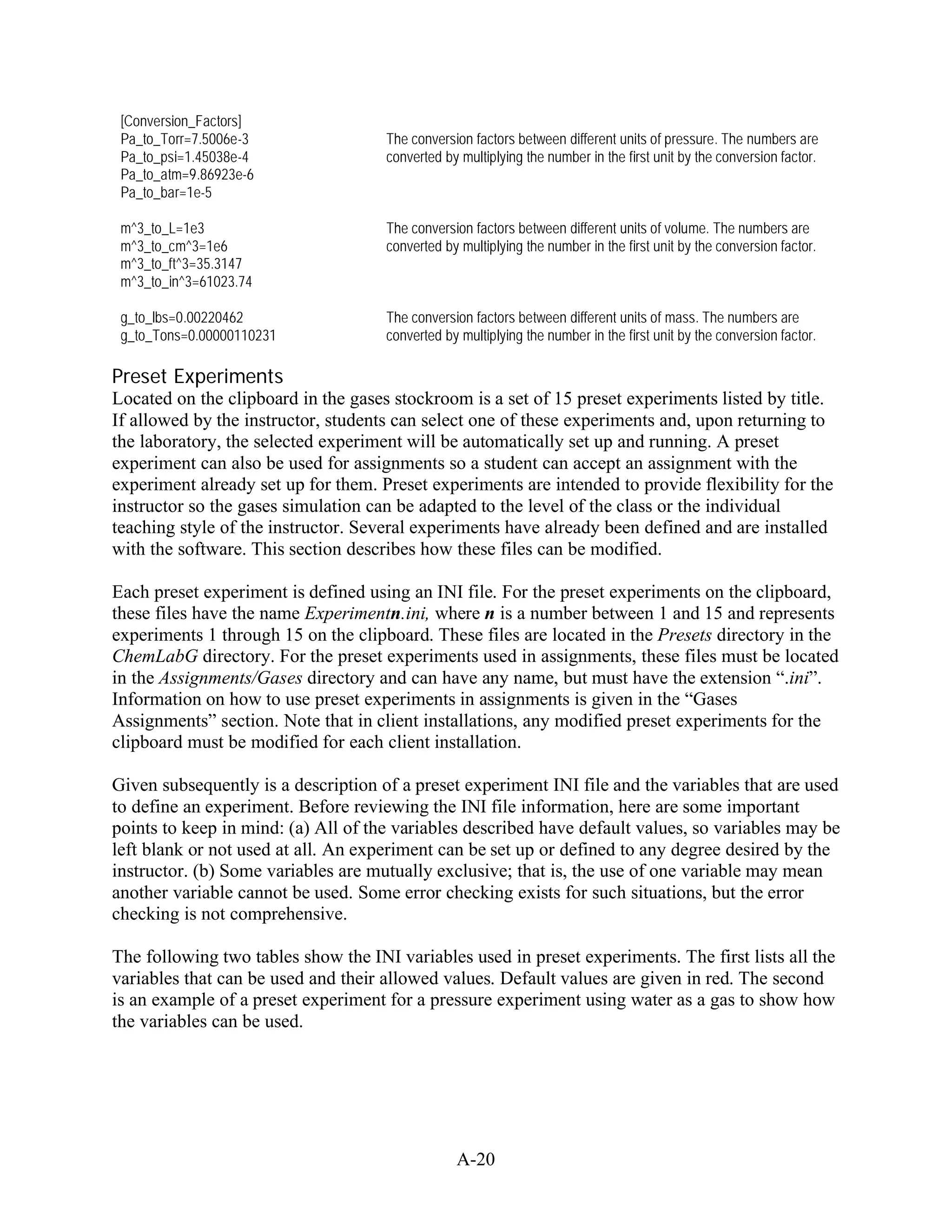 [Conversion_Factors]
 Pa_to_Torr=7.5006e-3                The conversion factors between different units of pressure. The numbers are
 Pa_to_psi=1.45038e-4                converted by multiplying the number in the first unit by the conversion factor.
 Pa_to_atm=9.86923e-6
 Pa_to_bar=1e-5

 m^3_to_L=1e3                        The conversion factors between different units of volume. The numbers are
 m^3_to_cm^3=1e6                     converted by multiplying the number in the first unit by the conversion factor.
 m^3_to_ft^3=35.3147
 m^3_to_in^3=61023.74

 g_to_lbs=0.00220462                 The conversion factors between different units of mass. The numbers are
 g_to_Tons=0.00000110231             converted by multiplying the number in the first unit by the conversion factor.

Preset Experiments
Located on the clipboard in the gases stockroom is a set of 15 preset experiments listed by title.
If allowed by the instructor, students can select one of these experiments and, upon returning to
the laboratory, the selected experiment will be automatically set up and running. A preset
experiment can also be used for assignments so a student can accept an assignment with the
experiment already set up for them. Preset experiments are intended to provide flexibility for the
instructor so the gases simulation can be adapted to the level of the class or the individual
teaching style of the instructor. Several experiments have already been defined and are installed
with the software. This section describes how these files can be modified.

Each preset experiment is defined using an INI file. For the preset experiments on the clipboard,
these files have the name Experimentn.ini, where n is a number between 1 and 15 and represents
experiments 1 through 15 on the clipboard. These files are located in the Presets directory in the
ChemLabG directory. For the preset experiments used in assignments, these files must be located
in the Assignments/Gases directory and can have any name, but must have the extension “.ini”.
Information on how to use preset experiments in assignments is given in the “Gases
Assignments” section. Note that in client installations, any modified preset experiments for the
clipboard must be modified for each client installation.

Given subsequently is a description of a preset experiment INI file and the variables that are used
to define an experiment. Before reviewing the INI file information, here are some important
points to keep in mind: (a) All of the variables described have default values, so variables may be
left blank or not used at all. An experiment can be set up or defined to any degree desired by the
instructor. (b) Some variables are mutually exclusive; that is, the use of one variable may mean
another variable cannot be used. Some error checking exists for such situations, but the error
checking is not comprehensive.

The following two tables show the INI variables used in preset experiments. The first lists all the
variables that can be used and their allowed values. Default values are given in red. The second
is an example of a preset experiment for a pressure experiment using water as a gas to show how
the variables can be used.




                                                 A-20
 
