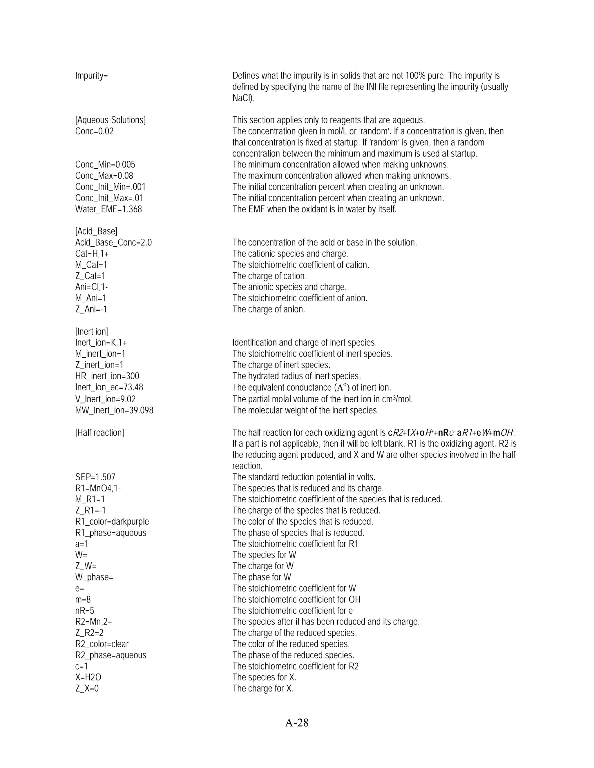 Impurity=             Defines what the impurity is in solids that are not 100% pure. The impurity is
                      defined by specifying the name of the INI file representing the impurity (usually
                      NaCl).

[Aqueous Solutions]   This section applies only to reagents that are aqueous.
Conc=0.02             The concentration given in mol/L or ‘random’. If a concentration is given, then
                      that concentration is fixed at startup. If ‘random’ is given, then a random
                      concentration between the minimum and maximum is used at startup.
Conc_Min=0.005        The minimum concentration allowed when making unknowns.
Conc_Max=0.08         The maximum concentration allowed when making unknowns.
Conc_Init_Min=.001    The initial concentration percent when creating an unknown.
Conc_Init_Max=.01     The initial concentration percent when creating an unknown.
Water_EMF=1.368       The EMF when the oxidant is in water by itself.

[Acid_Base]
Acid_Base_Conc=2.0    The concentration of the acid or base in the solution.
Cat=H,1+              The cationic species and charge.
M_Cat=1               The stoichiometric coefficient of cation.
Z_Cat=1               The charge of cation.
Ani=Cl,1-             The anionic species and charge.
M_Ani=1               The stoichiometric coefficient of anion.
Z_Ani=-1              The charge of anion.

[Inert ion]
Inert_ion=K,1+        Identification and charge of inert species.
M_inert_ion=1         The stoichiometric coefficient of inert species.
Z_inert_ion=1         The charge of inert species.
HR_inert_ion=300      The hydrated radius of inert species.
Inert_ion_ec=73.48    The equivalent conductance ( o) of inert ion.
V_Inert_ion=9.02      The partial molal volume of the inert ion in cm 3/mol.
MW_Inert_ion=39.098   The molecular weight of the inert species.

[Half reaction]       The half reaction for each oxidizing agent is cR2+fX+oH++nRe - aR1+eW+mOH-.
                      If a part is not applicable, then it will be left blank. R1 is the oxidizing agent, R2 is
                      the reducing agent produced, and X and W are other species involved in the half
                      reaction.
SEP=1.507             The standard reduction potential in volts.
R1=MnO4,1-            The species that is reduced and its charge.
M_R1=1                The stoichiometric coefficient of the species that is reduced.
Z_R1=-1               The charge of the species that is reduced.
R1_color=darkpurple   The color of the species that is reduced.
R1_phase=aqueous      The phase of species that is reduced.
a=1                   The stoichiometric coefficient for R1
W=                    The species for W
Z_W=                  The charge for W
W_phase=              The phase for W
e=                    The stoichiometric coefficient for W
m=8                   The stoichiometric coefficient for OH
nR=5                  The stoichiometric coefficient for e -
R2=Mn,2+              The species after it has been reduced and its charge.
Z_R2=2                The charge of the reduced species.
R2_color=clear        The color of the reduced species.
R2_phase=aqueous      The phase of the reduced species.
c=1                   The stoichiometric coefficient for R2
X=H2O                 The species for X.
Z_X=0                 The charge for X.


                                      A-28
 