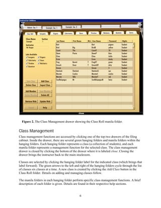 Figure 2. The Class Management drawer showing the Class Roll manila folder.


Class Management
Class management functions are accessed by clicking one of the top two drawers of the filing
cabinet. Inside the drawer, there are several green hanging folders and manila folders within the
hanging folders. Each hanging folder represents a class (a collection of students), and each
manila folder represents a management function for the selected class. The class management
drawer is closed by clicking the bottom of the drawer where it is labeled close. Closing the
drawer brings the instructor back to the main stockroom.

Classes are selected by clicking the hanging folder label for the indicated class (which brings that
label forward). The green arrows to the left and right of the hanging folders cycle through the list
of classes six classes at a time. A new class is created by clicking the Add Class button in the
Class Roll folder. Details on adding and managing classes follow.

The manila folders in each hanging folder perform specific class management functions. A brief
description of each folder is given. Details are found in their respective help sections.


                                                 6
 