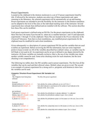 Preset Experiments
Located on the clipboard in the titration stockroom is a set of 15 preset experiments listed by
title. If allowed by the instructor, students can select one of these experiments and, upon
returning to the laboratory, the selected experiment will be automatically set up and running.
Preset experiments are intended to provide flexibility for the instructor so the titration simulation
can be adapted to the level of the class or the individual teaching style of the instructor. Several
experiments have already been defined and are installed with the software. This section describes
how these files can be modified.

Each preset experiment is defined using an INI file. For the preset experiments on the clipboard,
these files have the name Experimentn.ini, where n is a number between 1 and 15 and represents
experiments 1 through 15 on the clipboard. These files are located in the Presets directory in the
ChemLabT directory. Note that in client installations, any modified preset experiments for the
clipboard must be modified for each client installation.

Given subsequently is a description of a preset experiment INI file and the variables that are used
to define an experiment. Before reviewing the INI file information, here are some important
points to keep in mind: (a) All of the variables described have default values, so variables may be
left blank or not used at all. An experiment can be set up or defined to any degree desired by the
instructor. (b) Some variables are mutually exclusive; that is, the use of one variable may mean
another variable cannot be used. Some error checking exists for such situations, but the error
checking is not comprehensive.

The following two tables show the INI variables used in preset experiments. The first lists all the
variables that can be used and their allowed values. Default values are given in red. The second
is an example of a preset experiment for a strong acid vs. polyprotic acid titration to show how
the variables can be used.

Complete Titration Preset Experiment INI Variable List
 [Title]
 Title=Polyprotic Acid Strong Base The title of the preset experiment.
 Unknown

 [General]
 ActivityCoefficient=0,1 (Default = 1)   Sets whether the activity coefficients are on or off. On is 1.
 IndicatorUsed=0-8 (Default = 0)         Sets which indicator is used based on the number of each indicator in the
                                         indicator.ini file. Zero is none.

 [pH Volt Meter]
 Calibrated=0,1 (Default = 1)            Sets whether the pH/voltmeter is already calibrated. 1 is calibrated.
 Window_Open=0,1 (Default = 1 if the     Sets whether the pH/voltmeter window is open. Zero is closed.
 probe is in the beaker)
 In_Beaker=0,1 (Default = 1)             Sets whether the pH/voltmeter probe is in the beaker or in the rack. Zero is in the
                                         rack.

 [Conductivity Meter]
 In_Beaker=0,1 (Default = 1)             Sets whether the conductivity meter is in the beaker or in the rack. Zero is in the
                                         rack.
 Window_Open=0,1 (Default = 1 if the     Sets whether the conductivity meter window is open. Zero is closed.
 probe is in the beaker)



                                                        A-33
 