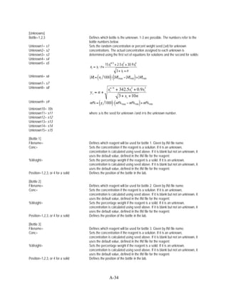 [Unknowns]
Bottle=1,2,3                       Defines which bottle is the unknown. 1-3 are possible. The numbers refer to the
                                   bottle numbers below.
Unknown1= s1                       Sets the random concentration or percent weight seed (sn) for unknown
Unknown2= s2                       concentrations. The actual concentration assigned to each unknown is
Unknown3= s3                       determined using the first set of equations for solutions and the second for solids:
Unknown4= s4
Unknown5= s5                                     15sin / 3 + 2.5si2 + 30.9si4
                                   xi = si n+
                                                           3+ si + n
Unknown6= s6                             (
                                   [M] = xi 1000     ) ([M]                 )
                                                                      [M] min + [M] min
                                                              max
Unknown7= s7
Unknown8= s8
                                                   sin / 4 + 342.5si2 + 0.9si3
                                   yi = n +
                                                            3 + si + 10n
Unknown9= s9                                 (
                                   wt% = yi 1000      ) (wt%                    )
                                                                        wt% min + wt% min
                                                                max
Unknown10= 10s
Unknown11= s11                     where si is the seed for unknown i and n is the unknown number.
Unknown12= s12
Unknown13= s13
Unknown14= s14
Unknown15= s15

[Bottle 1]
Filename=                          Defines which reagent will be used for bottle 1. Given by INI file name.
Conc=                              Sets the concentration if the reagent is a solution. If it is an unknown,
                                   concentration is calculated using seed above. If it is blank but not an unknown, it
                                   uses the default value, defined in the INI file for the reagent.
%Weight=                           Sets the percentage weight if the reagent is a solid. If it is an unknown,
                                   concentration is calculated using seed above. If it is blank but not an unknown, it
                                   uses the default value, defined in the INI file for the reagent.
Position=1,2,3, or 4 for a solid   Defines the position of the bottle in the lab.

[Bottle 2]
Filename=                          Defines which reagent will be used for bottle 2. Given by INI file name.
Conc=                              Sets the concentration if the reagent is a solution. If it is an unknown,
                                   concentration is calculated using seed above. If it is blank but not an unknown, it
                                   uses the default value, defined in the INI file for the reagent.
%Weight=                           Sets the percentage weight if the reagent is a solid. If it is an unknown,
                                   concentration is calculated using seed above. If it is blank but not an unknown, it
                                   uses the default value, defined in the INI file for the reagent.
Position=1,2,3, or 4 for a solid   Defines the position of the bottle in the lab.

[Bottle 3]
Filename=                          Defines which reagent will be used for bottle 3. Given by INI file name.
Conc=                              Sets the concentration if the reagent is a solution. If it is an unknown,
                                   concentration is calculated using seed above. If it is blank but not an unknown, it
                                   uses the default value, defined in the INI file for the reagent.
%Weight=                           Sets the percentage weight if the reagent is a solid. If it is an unknown,
                                   concentration is calculated using seed above. If it is blank but not an unknown, it
                                   uses the default value, defined in the INI file for the reagent.
Position=1,2,3, or 4 for a solid   Defines the position of the bottle in the lab.




                                                    A-34
 