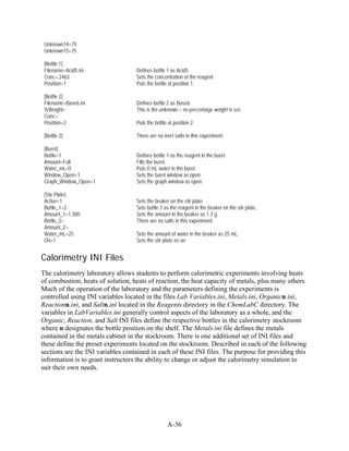 Unknown14=75
 Unknown15=75

 [Bottle 1]
 Filename=Acid5.ini                Defines bottle 1 as Acid5.
 Conc=.2463                        Sets the concentration of the reagent.
 Position=1                        Puts the bottle at position 1.

 [Bottle 2]
 Filename=Base6.ini                Defines bottle 2 as Base6.
 %Weight=                          This is the unknown – no percentage weight is set.
 Conc=
 Position=2                        Puts the bottle at position 2.

 [Bottle 3]                        There are no inert salts in this experiment.

 [Buret]
 Bottle=1                          Defines bottle 1 as the reagent in the buret.
 Amount=Full                       Fills the buret.
 Water_mL=0                        Puts 0 mL water in the buret.
 Window_Open=1                     Sets the buret window as open.
 Graph_Window_Open=1               Sets the graph window as open.

 [Stir Plate]
 Active=1                          Sets the beaker on the stir plate.
 Bottle_1=2                        Sets bottle 2 as the reagent in the beaker on the stir plate.
 Amount_1=1.300                    Sets the amount in the beaker as 1.3 g.
 Bottle_2=                         There are no salts in this experiment.
 Amount_2=
 Water_mL=25                       Sets the amount of water in the beaker as 25 mL.
 On=1                              Sets the stir plate as on.


Calorimetry INI Files
The calorimetry laboratory allows students to perform calorimetric experiments involving heats
of combustion, heats of solution, heats of reaction, the heat capacity of metals, plus many others.
Much of the operation of the laboratory and the parameters defining the experiments is
controlled using INI variables located in the files Lab Variables.ini, Metals.ini, Organicn.ini,
Reactionn.ini, and Saltn.ini located in the Reagents directory in the ChemLabC directory. The
variables in LabVariables.ini generally control aspects of the laboratory as a whole, and the
Organic, Reaction, and Salt INI files define the respective bottles in the calorimetry stockroom
where n designates the bottle position on the shelf. The Metals.ini file defines the metals
contained in the metals cabinet in the stockroom. There is one additional set of INI files and
these define the preset experiments located on the stockroom. Described in each of the following
sections are the INI variables contained in each of these INI files. The purpose for providing this
information is to grant instructors the ability to change or adjust the calorimetry simulation to
suit their own needs.




                                                   A-36
 