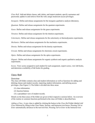 Class Roll. Add and delete classes; add, delete, and import students; specify usernames and
passwords; update to and retrieve from the web; assign stockroom access privileges.

Inorganic. Define and release assignments for the inorganic qualitative analysis laboratory.

Quantum. Define and release assignments for the quantum experiments.

Gases. Define and release assignments for the gases experiments.

Titration. Define and release assignments for the titration experiments.

Calorimetry. Define and release assignments for the calorimetry or thermodynamic experiments.

Mechanics. Define and release assignments for the mechanics experiments.

Density. Define and release assignments for the density experiments.

Circuits. Define and release assignments for electronic circuit experiments.

Optics. Define and release assignments for the optics experiments.

Organic. Define and release assignments for organic synthesis and organic qualitative analysis
experiments.

Scores. View scores assigned to each student for each assignment, export scores, view lab books,
and determine availability of lab books for grading.


Class Roll
Overview
The class roll folder contains class and student information as well as functions for adding and
deleting classes and student records, importing student information, and defining access
privileges. (See Figure 2.) The folder is divided into three areas:
   (1) class information
   (2) function buttons
   (3) a spreadsheet view of student records.
Details on the three areas of the folder are given in their respective sections below. An overview
of the routine or common functions performed in the class roll folder is described here.

Adding a Class. A new class is added by clicking the button in the Class Roll folder labeled Add
Class followed by filling in the Class Name, Section, and Instructor text boxes. Pressing Tab or
Enter automatically advances to the next text box. Pressing Tab or Enter in the Instructor text



                                                7
 