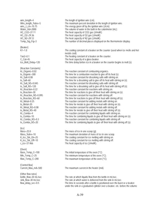 wire_length=4           The length of ignition wire (cm).
Wire_length_%dev=5      The maximum percent deviation in the length of ignition wire.
wire_J_cm=10.75         The energy given off by the ignition wire (J/cm).
Water_Vol=2000          The volume of water in the bath in the calorimeter (mL).
HC_CO2=37.11            The heat capacity of CO2 gas (J/molK).
HC_O2=29.36             The heat capacity of O2 gas (J/molK).
HC_N2=29.12             The heat capacity of N2 gas (J/molK).
Temp_Sig_Fig=3          The number of decimal places displayed on the thermometer display.

[Beaker]
K1=1.0                  The cooling constant of a beaker on the counter (used when ice melts and hot
                        metals cool).
Tao2=0.1                The heating constant of a beaker on the counter.
C_Cal=45                The heat capacity of a glass beaker.
Ice_Melt_Delay=120      The time delay before ice in a beaker on the counter begins to melt (s).

[Reaction Constants]
Kr_Organic=0.02         The reaction constant of combusting organics.
te_Organic=300          The time for a combustion reaction to give off its heat (s).
Kr_Salt=0.08            The reaction constant for dissolving salts with stirring on.
te_Salt=60              The time for a dissolving salt to give off its heat with stirring on (s).
Kr_Salt_NS=0.045        The reaction constant for dissolving salts with stirring off.
te_Salt_NS=120          The time for a dissolving salt to give off its heat with stirring off (s).
Kr_Reaction=0.22        The reaction constant for reactions with stirring on.
te_Reaction=30          The time for reactions to give off their heat with stirring on (s).
Kr_Reaction_NS=0.095    The reaction constant for reactions with stirring off.
te_Reaction_NS=60       The time for reactions to give off their heat with stirring off (s).
Kr_Metal=0.25           The reaction constant for adding metals with stirring on.
te_Metal=20             The time for metals to give off their heat with stirring on (s).
Kr_Metal_NS=0.08        The reaction constant for adding metals with stirring off.
te_Metal_NS=40          The time for metals to give off their heat with stirring off (s).
Kr_Combo=4              The reaction constant for combining liquids with stirring on.
te_Combo=10             The time for combining liquids to give off their heat with stirring on (s).
Kr_Combo_NS=0.3         The reaction constant for combining liquids with stirring off.
te_Combo_NS=20          The time for combining liquids to give off their heat with stirring off (s).

[Ice]
Mass=25.0               The mass of ice in one scoop (g).
Mass_%dev=10            The maximum deviation of mass of ice in one scoop.
K_Ice_Stir_On=25        The cooling constant for ice melting with stirring on.
K_Ice_Stir_Off=10       The cooling constant for ice melting with stirring off.
c_ice=37.466            The heat capacity of ice (J/molK).

[Oven]
Base_Temp_C=100         The initial temperature of the oven (°C).
Min_Temp_C=25           The minimum temperature of the oven (°C).
Max_Temp_C=200          The maximum temperature of the oven (°C).

[Control Box]
Current_Max_mA=500      The maximum current in the heater (mA).

[Other flow rates]
bottle_flow=30 mL/sec   The rate at which liquids flow from the bottle in mL/sec.
sink_flow=30 mL/sec     The rate at which water is delivered from the sink in mL/sec.
flow_delay_sec=0.5      The time in seconds after a bottle is positioned over the buret or a beaker
                        under the sink or a graduated cylinder over a beaker, etc. before the volume


                                     A-39
 