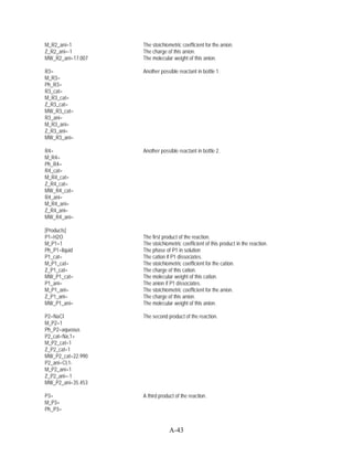 M_R2_ani=1         The stoichiometric coefficient for the anion.
Z_R2_ani=-1        The charge of this anion.
MW_R2_ani=17.007   The molecular weight of this anion.

R3=                Another possible reactant in bottle 1.
M_R3=
Ph_R3=
R3_cat=
M_R3_cat=
Z_R3_cat=
MW_R3_cat=
R3_ani=
M_R3_ani=
Z_R3_ani=
MW_R3_ani=

R4=                Another possible reactant in bottle 2.
M_R4=
Ph_R4=
R4_cat=
M_R4_cat=
Z_R4_cat=
MW_R4_cat=
R4_ani=
M_R4_ani=
Z_R4_ani=
MW_R4_ani=

[Products]
P1=H2O             The first product of the reaction.
M_P1=1             The stoichiometric coefficient of this product in the reaction.
Ph_P1=liquid       The phase of P1 in solution
P1_cat=            The cation if P1 dissociates.
M_P1_cat=          The stoichiometric coefficient for the cation.
Z_P1_cat=          The charge of this cation.
MW_P1_cat=         The molecular weight of this cation.
P1_ani=            The anion if P1 dissociates.
M_P1_ani=          The stoichiometric coefficient for the anion.
Z_P1_ani=          The charge of this anion.
MW_P1_ani=         The molecular weight of this anion.

P2=NaCl            The second product of the reaction.
M_P2=1
Ph_P2=aqueous
P2_cat=Na,1+
M_P2_cat=1
Z_P2_cat=1
MW_P2_cat=22.990
P2_ani=Cl,1-
M_P2_ani=1
Z_P2_ani=-1
MW_P2_ani=35.453

P3=                A third product of the reaction.
M_P3=
Ph_P3=


                                A-43
 