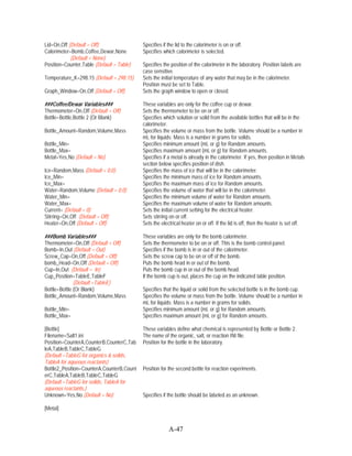 Lid=On,Off (Default = Off)                 Specifies if the lid to the calorimeter is on or off.
Calorimeter=Bomb,Coffee,Dewar,None         Specifies which calorimeter is selected.
            (Default = None)
Position=Counter,Table (Default = Table)   Specifies the position of the calorimeter in the laboratory. Position labels are
                                           case sensitive.
Temperature_K=298.15 (Default = 298.15)    Sets the initial temperature of any water that may be in the calorimeter.
                                           Position must be set to Table.
Graph_Window=On,Off (Default = Off)        Sets the graph window to open or closed.

###Coffee/Dewar Variables###               These variables are only for the coffee cup or dewar.
Thermometer=On,Off (Default = Off)         Sets the thermometer to be on or off.
Bottle=Bottle,Bottle 2 (Or Blank)          Specifies which solution or solid from the available bottles that will be in the
                                           calorimeter.
Bottle_Amount=Random,Volume,Mass           Specifies the volume or mass from the bottle. Volume should be a number in
                                           mL for liquids; Mass is a number in grams for solids.
Bottle_Min=                                Specifies minimum amount (mL or g) for Random amounts.
Bottle_Max=                                Specifies maximum amount (mL or g) for Random amounts.
Metal=Yes,No (Default = No)                Specifies if a metal is already in the calorimeter. If yes, then position in Metals
                                           section below specifies position of dish.
Ice=Random,Mass (Default = 0.0)            Specifies the mass of ice that will be in the calorimeter.
Ice_Min=                                   Specifies the minimum mass of ice for Random amounts.
Ice_Max=                                   Specifies the maximum mass of ice for Random amounts.
Water=Random,Volume (Default = 0.0)        Specifies the volume of water that will be in the calorimeter.
Water_Min=                                 Specifies the minimum volume of water for Random amounts.
Water_Max=                                 Specifies the maximum volume of water for Random amounts.
Current= (Default = 0)                     Sets the initial current setting for the electrical heater.
Stirring=On,Off (Default = Off)            Sets stirring on or off.
Heater=On,Off (Default = Off)              Sets the electrical heater on or off. If the lid is off, then the heater is set off.

###Bomb Variables###                       These variables are only for the bomb calorimeter.
Thermometer=On,Off (Default = Off)         Sets the thermometer to be on or off. This is the bomb control panel.
Bomb=In,Out (Default = Out)                Specifies if the bomb is in or out of the calorimeter.
Screw_Cap=On,Off (Default = Off)           Sets the screw cap to be on or off of the bomb.
bomb_Head=On,Off (Default = Off)           Puts the bomb head in or out of the bomb.
Cup=In,Out (Default = In)                  Puts the bomb cup in or out of the bomb head.
Cup_Position=TableE,TableF                 If the bomb cup is out, places the cup on the indicated table position.
              (Default =TableE)
Bottle=Bottle (Or Blank)                   Specifies that the liquid or solid from the selected bottle is in the bomb cup.
Bottle_Amount=Random,Volume,Mass           Specifies the volume or mass from the bottle. Volume should be a number in
                                           mL for liquids; Mass is a number in grams for solids.
Bottle_Min=                                Specifies minimum amount (mL or g) for Random amounts.
Bottle_Max=                                Specifies maximum amount (mL or g) for Random amounts.

[Bottle]                                   These variables define what chemical is represented by Bottle or Bottle 2.
Filename=Salt1.ini                         The name of the organic, salt, or reaction INI file.
Position=CounterA,CounterB,CounterC,Tab    Position for the bottle in the laboratory.
leA,TableB,TableC,TableG
(Default =TableG for organics & solids,
TableA for aqueous reactants)
Bottle2_Position=CounterA,CounterB,Count   Position for the second bottle for reaction experiments.
erC,TableA,TableB,TableC,TableG
(Default =TableG for solids, TableA for
aqueous reactants.)
Unknown=Yes,No (Default = No)              Specifies if the bottle should be labeled as an unknown.

[Metal]


                                                        A-47
 