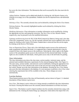 box saves the class information. The laboratories that can be accessed by this class must also be
selected.

Adding Students. Students can be added individually by clicking the Add Member button or by
clicking in an empty row of the spreadsheet. Students can also be imported from a tab-delimited
text file.

Deleting a Class. The currently selected class can be deleted by clicking the Delete Class button.

Deleting Students. The currently highlighted member can be deleted by clicking the Delete
Member button.

Modifying Information. Class information or member information can be modified by clicking
the appropriate text box and typing the correction. The Save Class or Save Member button,
respectively, may be pressed to save the modified information.

Updating and Retrieving from the Web. If the Web Connectivity Option is being used, class data
(class lists, assignments, scores, etc.) for the currently selected class can be updated to the servlet
engine by clicking on the Update Web button. Student data is retrieved from the servlet engine
by clicking on the Retrieve Web button.

Note on Organizing Classes. Since only a few individuals require access to the stockroom to
make assignments and grade lab books, it is suggested that a separate administrative class be
created for those who require access to the stockroom. Selecting the Admin rights in the Rights
section of the spreadsheet grants access to the stockroom for the selected individual. Grading
rights are also available for individuals, which grants access only to the lab books for grading.

Class Information
The class information area shows the class name, section number, instructor name, and the
selected (and available) laboratory experiments for the selected hanging folder. (See Figure 2.)
The class name, section number, and instructor can be modified by clicking the appropriate text
box. Pressing Tab or Enter advances the cursor to the next text box except after the instructor
box which, instead, saves the class information to the database. Pressing the Save Class button
also saves the class information to the database. It is not necessary to perform a Save Class when
selecting the experiments that will be available to the class. These changes are saved
automatically.

Function Buttons
These buttons perform most of the class roll functionality and are shown in Figure 2. A detailed
description of these buttons is given next.

Save Class. This button is active when text is being entered or modified in the class information
text boxes. Pressing this button saves the currently entered information in all three text boxes.

Import Class. This button is used to import members into the currently selected class using a tab-
delimited text file. Clicking the button brings up a dialog box which allows the import file to be


                                                  8
 