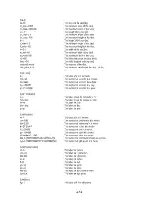 [Sled]
m=10                               The mass of the sled (kg).
m_min=0.001                        The minimum mass of the sled.
m_max=1000000                      The maximum mass of the sled.
Ls=2                               The length of the sled (m).
Ls_min=0.1                         The minimum length of the sled.
Ls_max=100                         The maximum length of the sled.
h=1                                The height of the sled (m).
h_min=0.1                          The minimum height of the sled.
h_max=100                          The maximum height of the sled.
w=0.5                              The width of the sled (m).
w_min=0.1                          The minimum width of the sled.
w_max=100                          The maximum width of the sled.
v0=0.0                             The initial velocity of the sled (m/s).
Beta=0.0                           The initial angle of velocity (rad).
material=metal                     The material of the sled.
min_pixel_h=8                      The minimum pixel height the sled can be.

[UnitTime]
s=1                                The base unit is in seconds.
min=60                             The number of seconds in a minute.
hr=3600                            The number of seconds in an hour.
day=86400                          The number of seconds in a day.
yr=31557600                        The number of seconds in a year.

[UnitTimeLabel]
s=s                                The label shown for seconds is “s”.
min=min                            The label shown for minute is “min”.
hr=hr                              The label for hour.
day=day                            The label for day.
yr=yr                              The label for year.

[UnitPosition]
m=1                                The base unit is in meters.
cm=100                             The number of centimeters in a meter.
km=0.001                           The number of kilometers in a meter.
in=39.37007                        The number of inches in a meter.
ft=3.28083                         The number of feet in a meter.
yd=1.09361                         The number of yards in a meter.
mi=0.0006213711                    The number of miles in a meter.
AU=0.0000000000066845871226706     The number of astronomical units in a meter.
Lyr=0.00000000000000010570008340   The number of light-years in a meter.

[UnitPositionLabel]
m=m                                The label for meters.
cm=cm                              The label for centimeters.
km=km                              The label for kilometers.
in=in                              The label for inches.
ft=ft                              The label for feet.
yd=yd                              The label for yards.
mi=mi                              The label for miles.
AU=AU                              The label for astronomical units.
Lyr=Lyr                            The label for light-years.

[UnitMass]
kg=1                               The base unit is in kilograms


                                               A-54
 