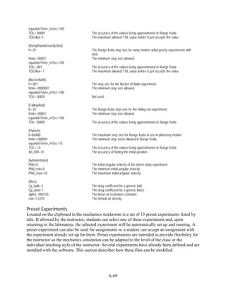 equationTimer_mSec=100
 TOL=.00001                          The accuracy of the values being approximated in Runge Kutta.
 TOLMax=1                            The maximum allowed TOL value before it just accepts the value.

 [RampRadialGravitySled]
 h=.01                               The Runge Kutta step size for ramp motion radial gravity experiments with
                                     sled.
 hmin=.00001                         The minimum step size allowed.
 equationTimer_mSec=100
 TOL=.007                            The accuracy of the values being approximated in Runge Kutta.
 TOLMax=.1                           The maximum allowed TOL value before it just accepts the value.

 [BucketBalls]
 h=.001                              The step size for the Bucket of Balls experiment.
 hmin=.0000001                       The minimum step size allowed.
 equationTimer_mSec=100
 TOL=.00001                          Not used.

 [FallingRod]
 h=.01                               The Runge Kutta step size for the falling rod experiment.
 hmin=.00001                         The minimum step size allowed.
 equationTimer_mSec=100
 TOL=.00001                          The accuracy of the values being approximated in Runge Kutta.

 [Planets]
 h=86400                             The maximum step size for Runge Kutta to use in planetary motion.
 hmin=.000001                        The minimum step sized allowed in Runge Kutta.
 equationTimer_mSec=75
 TOL=1.0                             The accuracy of the values being approximated in Runge Kutta.
 X0_Diff=.01                         The accuracy of finding the initial position.

 [Administrator]
 Phi0=0                              The initial angular velocity of the ball in ramp experiment.
 Phi0_min=0                          The minimum initial angular velocity.
 Phi0_max=10                         The maximum initial angular velocity.

 [Misc]
 Cp_ball=.5                          The drag coefficient for a generic ball.
 Cp_sled=1                           The drag coefficient for a generic block.
 alpha=.000155                       The linear air resistance constant.
 row=1.2250                          The default air density.

Preset Experiments
Located on the clipboard in the mechanics stockroom is a set of 15 preset experiments listed by
title. If allowed by the instructor, students can select one of these experiments and, upon
returning to the laboratory, the selected experiment will be automatically set up and running. A
preset experiment can also be used for assignments so a student can accept an assignment with
the experiment already set up for them. Preset experiments are intended to provide flexibility for
the instructor so the mechanics simulation can be adapted to the level of the class or the
individual teaching style of the instructor. Several experiments have already been defined and are
installed with the software. This section describes how these files can be modified.




                                                 A-69
 
