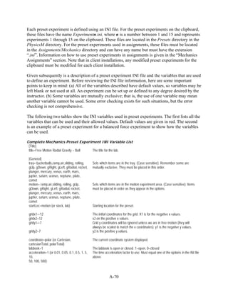 Each preset experiment is defined using an INI file. For the preset experiments on the clipboard,
these files have the name Experimentn.ini, where n is a number between 1 and 15 and represents
experiments 1 through 15 on the clipboard. These files are located in the Presets directory in the
PhysicsM directory. For the preset experiments used in assignments, these files must be located
in the Assignments/Mechanics directory and can have any name but must have the extension
“.ini”. Information on how to use preset experiments in assignments is given in the “Mechanics
Assignments” section. Note that in client installations, any modified preset experiments for the
clipboard must be modified for each client installation.

Given subsequently is a description of a preset experiment INI file and the variables that are used
to define an experiment. Before reviewing the INI file information, here are some important
points to keep in mind: (a) All of the variables described have default values, so variables may be
left blank or not used at all. An experiment can be set up or defined to any degree desired by the
instructor. (b) Some variables are mutually exclusive; that is, the use of one variable may mean
another variable cannot be used. Some error checking exists for such situations, but the error
checking is not comprehensive.

The following two tables show the INI variables used in preset experiments. The first lists all the
variables that can be used and their allowed values. Default values are given in red. The second
is an example of a preset experiment for a balanced force experiment to show how the variables
can be used.

Complete Mechanics Preset Experiment INI Variable List
 [Title]
 title=Free Motion Radial Gravity – Ball The title for the lab.

 [General]
 tray= bucketballs,ramp,air,sliding, rolling,     Sets which items are in the tray. (Case sensitive). Remember some are
 gUp, gDown, gRight, gLeft, gRadial, rocket,      mutually exclusive. They must be placed in this order.
 plunger, mercury, venus, earth, mars,
 juptier, saturn, uranus, neptune, pluto,
 comet
 motion= ramp,air,sliding, rolling, gUp,          Sets which items are in the motion experiment area. (Case sensitive). Items
 gDown, gRight, gLeft, gRadial, rocket,           must be placed in order as they appear in the options.
 plunger, mercury, venus, earth, mars,
 juptier, saturn, uranus, neptune, pluto,
 comet
 startLoc=motion (or stock, lab)                  Starting location for the preset.

 gridx1=-12                                       The initial coordinates for the grid. X1 is for the negative x values.
 gridx2=12                                        x2 on the positive x values.
 gridy1=-7                                        Grid y coordinates will be ignored unless we are in free motion (they will
                                                  always be scaled to match the x coordinates). y1 is the negative y values.
 gridy2=7                                         y2 is the positive y values.

 coordinate=polar (or Cartesian,                  The current coordinate system displayed.
 cartesianTotal, polarTotal)
 labbook=1                                        The labbook is open or closed. 1=open, 0=closed
 acceleration=1 (or 0.01, 0.05, 0.1, 0.5, 1, 5,   The time acceleration factor to use. Must equal one of the options in the INI file
 10,                                              above.
 50, 100, 500)



                                                               A-70
 