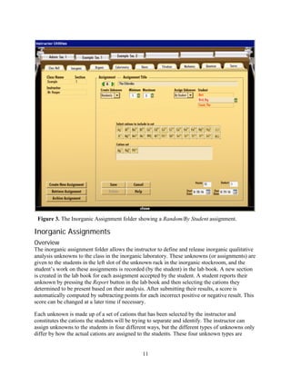 Figure 3. The Inorganic Assignment folder showing a Random/By Student assignment.

Inorganic Assignments
Overview
The inorganic assignment folder allows the instructor to define and release inorganic qualitative
analysis unknowns to the class in the inorganic laboratory. These unknowns (or assignments) are
given to the students in the left slot of the unknown rack in the inorganic stockroom, and the
student’s work on these assignments is recorded (by the student) in the lab book. A new section
is created in the lab book for each assignment accepted by the student. A student reports their
unknown by pressing the Report button in the lab book and then selecting the cations they
determined to be present based on their analysis. After submitting their results, a score is
automatically computed by subtracting points for each incorrect positive or negative result. This
score can be changed at a later time if necessary.

Each unknown is made up of a set of cations that has been selected by the instructor and
constitutes the cations the students will be trying to separate and identify. The instructor can
assign unknowns to the students in four different ways, but the different types of unknowns only
differ by how the actual cations are assigned to the students. These four unknown types are


                                               11
 