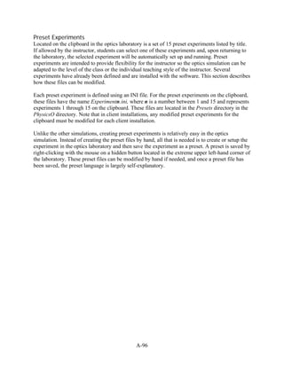 Preset Experiments
Located on the clipboard in the optics laboratory is a set of 15 preset experiments listed by title.
If allowed by the instructor, students can select one of these experiments and, upon returning to
the laboratory, the selected experiment will be automatically set up and running. Preset
experiments are intended to provide flexibility for the instructor so the optics simulation can be
adapted to the level of the class or the individual teaching style of the instructor. Several
experiments have already been defined and are installed with the software. This section describes
how these files can be modified.

Each preset experiment is defined using an INI file. For the preset experiments on the clipboard,
these files have the name Experimentn.ini, where n is a number between 1 and 15 and represents
experiments 1 through 15 on the clipboard. These files are located in the Presets directory in the
PhysicsO directory. Note that in client installations, any modified preset experiments for the
clipboard must be modified for each client installation.

Unlike the other simulations, creating preset experiments is relatively easy in the optics
simulation. Instead of creating the preset files by hand, all that is needed is to create or setup the
experiment in the optics laboratory and then save the experiment as a preset. A preset is saved by
right-clicking with the mouse on a hidden button located in the extreme upper left-hand corner of
the laboratory. These preset files can be modified by hand if needed, and once a preset file has
been saved, the preset language is largely self-explanatory.




                                                A-96
 