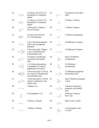 18.   5,6-Epoxy-3a,4,5,6,7,7a-     32.   Cyclopent-2-enyl ethyl
      hexahydro-4,7-methano-             ether
      indene
19.   1,2-Epoxy-1,2,3a,4,7,7a-     33.   3-Chloro-1-butene
      hexahydro-4,7-methano-
      indene
20.   2-Bicyclo[2.2.1]hept-5-      34.   1-Chloro-2-butene
      en-2-yl-oxirane

21.   6-vinyl-3-oxa-tricyclo       35.   3-Chloro-cyclopentene
      [3.2.1.02,4]octane

22.   2,2a,3,5a,6,6a-hexahydro-    36.   3,4-Dibromo-1-butene
      1aH-1-oxa-cyclopropa
      [f]indene
23.   7-Oxa-bicyclo[4.1.0]hept-    37.   1,4-Dibromo-2-butene
      3-ene-3,4-dicarboxylic
      acid dimethyl ester
24.   3,4-Epoxy-cyclohexane        38.   trans-3,4-Dibrom-
      carboxylic acid methyl             cyclopentene
      ester
25.   1,2,3,4,4a,8a-hexahydro-     39.   3,5-Dibromo-
      1,4-methano-2,3-epoxy-             cyclopentene
      naphthalene-5,8-dione
26.   3-Oxa-tricyclo[3.2.1.02,4]   40.   2,3-Dibromo-propanoic
      oct-6-ene-6,7-dicarboxylic         acid methyl ester
      acid dimethyl ester
27.   3-Oxa-tricyclo[3.2.1.02,4]   41.   trans-5-Bromo-cyclopent-
      octane-6-carboxylic acid           2-enol
      methyl ester
28.   3-Buten-1-ol                 42.   3-Bromo-2-hydroxy-
                                         propionic acid methyl
                                         ester
29.   2-Cyclopenten-1-ol           43.   4-Bromo-3-ethoxy-
                                         but-1-ene

30.   3-Ethoxy-1-butene            44.   Buta-3-ene-1,2-diol


31.   1-Ethoxy-2-butene            45.   cis-Cyclopent-3-ene-
                                         1,2-diol




                                 B-11
 