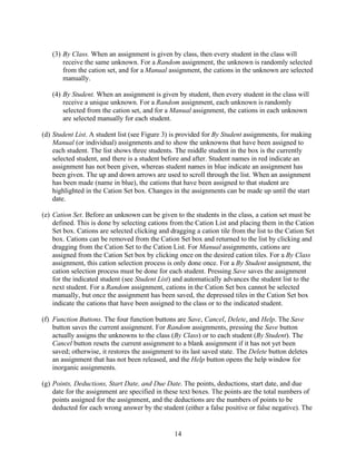(3) By Class. When an assignment is given by class, then every student in the class will
       receive the same unknown. For a Random assignment, the unknown is randomly selected
       from the cation set, and for a Manual assignment, the cations in the unknown are selected
       manually.

   (4) By Student. When an assignment is given by student, then every student in the class will
       receive a unique unknown. For a Random assignment, each unknown is randomly
       selected from the cation set, and for a Manual assignment, the cations in each unknown
       are selected manually for each student.

(d) Student List. A student list (see Figure 3) is provided for By Student assignments, for making
    Manual (or individual) assignments and to show the unknowns that have been assigned to
    each student. The list shows three students. The middle student in the box is the currently
    selected student, and there is a student before and after. Student names in red indicate an
    assignment has not been given, whereas student names in blue indicate an assignment has
    been given. The up and down arrows are used to scroll through the list. When an assignment
    has been made (name in blue), the cations that have been assigned to that student are
    highlighted in the Cation Set box. Changes in the assignments can be made up until the start
    date.

(e) Cation Set. Before an unknown can be given to the students in the class, a cation set must be
    defined. This is done by selecting cations from the Cation List and placing them in the Cation
    Set box. Cations are selected clicking and dragging a cation tile from the list to the Cation Set
    box. Cations can be removed from the Cation Set box and returned to the list by clicking and
    dragging from the Cation Set to the Cation List. For Manual assignments, cations are
    assigned from the Cation Set box by clicking once on the desired cation tiles. For a By Class
    assignment, this cation selection process is only done once. For a By Student assignment, the
    cation selection process must be done for each student. Pressing Save saves the assignment
    for the indicated student (see Student List) and automatically advances the student list to the
    next student. For a Random assignment, cations in the Cation Set box cannot be selected
    manually, but once the assignment has been saved, the depressed tiles in the Cation Set box
    indicate the cations that have been assigned to the class or to the indicated student.

(f) Function Buttons. The four function buttons are Save, Cancel, Delete, and Help. The Save
    button saves the current assignment. For Random assignments, pressing the Save button
    actually assigns the unknowns to the class (By Class) or to each student (By Student). The
    Cancel button resets the current assignment to a blank assignment if it has not yet been
    saved; otherwise, it restores the assignment to its last saved state. The Delete button deletes
    an assignment that has not been released, and the Help button opens the help window for
    inorganic assignments.

(g) Points, Deductions, Start Date, and Due Date. The points, deductions, start date, and due
    date for the assignment are specified in these text boxes. The points are the total numbers of
    points assigned for the assignment, and the deductions are the numbers of points to be
    deducted for each wrong answer by the student (either a false positive or false negative). The


                                                 14
 