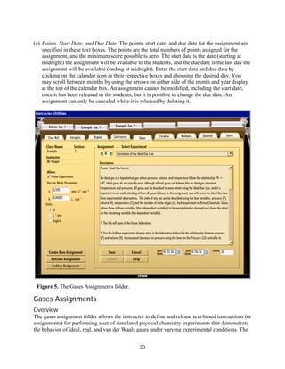 (e) Points, Start Date, and Due Date. The points, start date, and due date for the assignment are
    specified in these text boxes. The points are the total numbers of points assigned for the
    assignment, and the minimum score possible is zero. The start date is the date (starting at
    midnight) the assignment will be available to the students, and the due date is the last day the
    assignment will be available (ending at midnight). Enter the start date and due date by
    clicking on the calendar icon in their respective boxes and choosing the desired day. You
    may scroll between months by using the arrows on either side of the month and year display
    at the top of the calendar box. An assignment cannot be modified, including the start date,
    once it has been released to the students, but it is possible to change the due date. An
    assignment can only be canceled while it is released by deleting it.




 Figure 5. The Gases Assignments folder.

Gases Assignments
Overview
The gases assignment folder allows the instructor to define and release text-based instructions (or
assignments) for performing a set of simulated physical chemistry experiments that demonstrate
the behavior of ideal, real, and van der Waals gases under varying experimental conditions. The


                                                20
 
