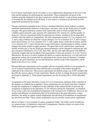 level of these experiments can be very basic or very sophisticated, depending on the level of the
class and the purpose for performing the experiments. These assignments are given to the
students using the clipboard in the gases stockroom, and the student’s work on these assignments
is recorded (by the student) in the lab book. A new section is created in the lab book for each
assignment accepted by the student.

The gas experiments included in the Y Science simulated laboratory allow students to explore
and better understand the behavior of ideal gases, real gases, and van der Waals gases (a model
real gas). The gases laboratory contains four experiments each of which includes the four
variables used to describe a gas: pressure (P), temperature (T), volume (V), and the number of
moles (n). The four experiments differ by allowing one of these variables to be the dependent
variable while the others are independent. The four experiments include (1) V as a function of P,
T, and n using a balloon to reflect the volume changes; (2) P as a function of V, T, and n using a
motor driven piston; (3) T as a function of P, V, and n again using a motor driven piston; and (4)
V as a function of P, T, and n but this time using a frictionless, massless piston to reflect volume
changes and using weights to apply pressure. The gases that can be used in these experiments
include an ideal gas; a van der Waals gas whose parameters can be changed to represent any real
gas; real gases including N2, CO2, CH4, H2O, NH3, and He; and eight ideal gases with different
molecular weights that can be added to the experiments to form gas mixtures. As in all Y Science
laboratories, the focus is to allow students the ability to explore and discover, in a safe and level-
appropriate setting, the concepts that are important in the various areas of chemistry. Complete
details on the gases laboratory, its use and limitations, and the scope of the simulations can be
found in the Gases Users Guide.

Because these gas experiments can be complex and not necessarily intuitive to set up properly, a
set of 15 preset experiments has been defined and is accessible to the student through the
clipboard in the stockroom. These preset experiments are defined using a set of INI variables that
describe the various aspects of each experiment. Details on how to change the preset experiments
are found in Appendix A. These preset experiments can also be turned off as will be described
later.

Assignments in the gases laboratory consist of a set of instructions outlining what is required of
the students to complete the assignment. These assignments are text based, and when a student
accepts the assignment it is displayed on the clipboard. If the student decides to proceed, the
assignment is displayed in the laboratory TV for reference during the experiment. As installed,
Gases comes with a set of predefined assignments with varying levels of difficulty. However, the
number and difficulty of experiments that can be performed in the gases laboratory is large;
therefore, the ability to import custom assignments and add them to the database of assignments
has also been provided. These custom assignments can also include custom preset experiments.

Shown in Figure 5 is an example of a gases assignment folder. The folder can be divided into
two general areas: (1) laboratory setup and (2) assignments. Details on these two areas of the
folder are given in their respective sections.




                                                 21
 