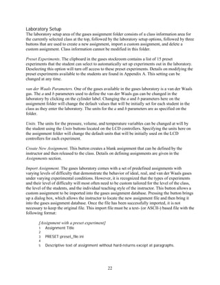 Laboratory Setup
The laboratory setup area of the gases assignment folder consists of a class information area for
the currently selected class at the top, followed by the laboratory setup options, followed by three
buttons that are used to create a new assignment, import a custom assignment, and delete a
custom assignment. Class information cannot be modified in this folder.

Preset Experiments. The clipboard in the gases stockroom contains a list of 15 preset
experiments that the student can select to automatically set up experiments out in the laboratory.
Deselecting this option will turn off access to these preset experiments. Details on modifying the
preset experiments available to the students are found in Appendix A. This setting can be
changed at any time.

van der Waals Parameters. One of the gases available in the gases laboratory is a van der Waals
gas. The a and b parameters used to define the van der Waals gas can be changed in the
laboratory by clicking on the cylinder label. Changing the a and b parameters here on the
assignment folder will change the default values that will be initially set for each student in the
class as they enter the laboratory. The units for the a and b parameters are as specified on the
folder.

Units. The units for the pressure, volume, and temperature variables can be changed at will by
the student using the Units buttons located on the LCD controllers. Specifying the units here on
the assignment folder will change the default units that will be initially used on the LCD
controllers for each experiment.

Create New Assignment. This button creates a blank assignment that can be defined by the
instructor and then released to the class. Details on defining assignments are given in the
Assignments section.

Import Assignment. The gases laboratory comes with a set of predefined assignments with
varying levels of difficulty that demonstrate the behavior of ideal, real, and van der Waals gases
under varying experimental conditions. However, it is recognized that the types of experiments
and their level of difficulty will most often need to be custom tailored for the level of the class,
the level of the students, and the individual teaching style of the instructor. This button allows a
custom assignment to be imported into the gases assignment database. Pressing the button brings
up a dialog box, which allows the instructor to locate the new assignment file and then bring it
into the gases assignment database. Once the file has been successfully imported, it is not
necessary to keep the original file. This import file must be a text- (or ASCII-) based file with the
following format:

       [Assignment with a preset experiment]
       1   Assignment Title
       2
       3   PRESET:preset_file.ini
       4
       5   Descriptive text of assignment without hard-returns except at paragraphs.




                                                 22
 