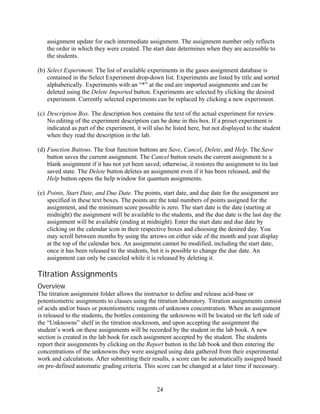 assignment update for each intermediate assignment. The assignment number only reflects
   the order in which they were created. The start date determines when they are accessible to
   the students.

(b) Select Experiment. The list of available experiments in the gases assignment database is
    contained in the Select Experiment drop-down list. Experiments are listed by title and sorted
    alphabetically. Experiments with an “*” at the end are imported assignments and can be
    deleted using the Delete Imported button. Experiments are selected by clicking the desired
    experiment. Currently selected experiments can be replaced by clicking a new experiment.

(c) Description Box. The description box contains the text of the actual experiment for review.
    No editing of the experiment description can be done in this box. If a preset experiment is
    indicated as part of the experiment, it will also be listed here, but not displayed to the student
    when they read the description in the lab.

(d) Function Buttons. The four function buttons are Save, Cancel, Delete, and Help. The Save
    button saves the current assignment. The Cancel button resets the current assignment to a
    blank assignment if it has not yet been saved; otherwise, it restores the assignment to its last
    saved state. The Delete button deletes an assignment even if it has been released, and the
    Help button opens the help window for quantum assignments.

(e) Points, Start Date, and Due Date. The points, start date, and due date for the assignment are
    specified in these text boxes. The points are the total numbers of points assigned for the
    assignment, and the minimum score possible is zero. The start date is the date (starting at
    midnight) the assignment will be available to the students, and the due date is the last day the
    assignment will be available (ending at midnight). Enter the start date and due date by
    clicking on the calendar icon in their respective boxes and choosing the desired day. You
    may scroll between months by using the arrows on either side of the month and year display
    at the top of the calendar box. An assignment cannot be modified, including the start date,
    once it has been released to the students, but it is possible to change the due date. An
    assignment can only be canceled while it is released by deleting it.

Titration Assignments
Overview
The titration assignment folder allows the instructor to define and release acid-base or
potentiometric assignments to classes using the titration laboratory. Titration assignments consist
of acids and/or bases or potentiometric reagents of unknown concentration. When an assignment
is released to the students, the bottles containing the unknowns will be located on the left side of
the “Unknowns” shelf in the titration stockroom, and upon accepting the assignment the
student’s work on these assignments will be recorded by the student in the lab book. A new
section is created in the lab book for each assignment accepted by the student. The students
report their assignments by clicking on the Report button in the lab book and then entering the
concentrations of the unknowns they were assigned using data gathered from their experimental
work and calculations. After submitting their results, a score can be automatically assigned based
on pre-defined automatic grading criteria. This score can be changed at a later time if necessary.


                                                  24
 